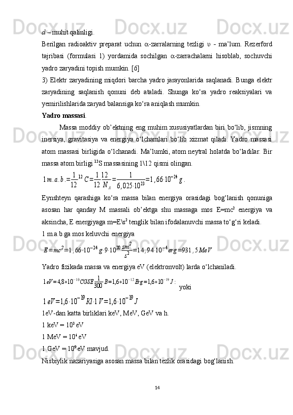 d  – muhit qalinligi.
Berilgan   radioaktiv   preparat   uchun    -zarralarning   tezligi   υ   -   ma’lum.   Rezerford
tajribasi   (formulasi   1)   yordamida   sochilgan    -zarrachalarni   hisoblab,   sochuvchi
yadro zaryadini topish mumkin. [6]
3)  Elektr zaryadining miqdori  barcha yadro jarayonlarida saqlanadi. Bunga elektr
zaryadining   saqlanish   qonuni   deb   ataladi.   Shunga   ko‘ra   yadro   reaksiyalari   va
yemirilishlarida zaryad balansiga ko‘ra aniqlash mumkin.
Yadro massasi .
Massa   moddiy  ob’ektning  eng  muhim   xususiyatlardan   biri  bo‘lib,  jismning
inersiya,   gravitasiya   va   energiya   o‘lchamlari   bo‘lib   xizmat   qiladi.   Yadro   massasi
atom massasi  birligida o‘lchanadi. Ma’lumki, atom neytral  holatda bo‘ladilar.   Bir
massa atom birligi  12
S massasining 1\12 qismi olingan.1m.a.b.=	1
12	
12	С	=	1
12	
12
N	A
=	1	
6,025	⋅10	23=1,66	⋅10	−24	g.
Eynshteyn   qarashiga   ko‘ra   massa   bilan   energiya   orasidagi   bo g ‘lanish   qonuniga
asosan   har   qanday   M   massali   ob’ektga   shu   massaga   mos   E = mc 2
  energiya   va
aksincha,  E  energiyaga  m = E \s 2
 tenglik bilan ifodalanuvchi massa to‘ g ‘ri keladi.
1 m.a.b.ga mos keluvchi energiya 	
Е=	mc	2=	1,66	⋅10	−24	g⋅9⋅10	20	sm	2
s2	=	14	,94	⋅10	−4erg	=	931	,5MeV
Yadro fizikada massa va energiya eV (elektronvolt) larda o‘lchaniladi.	
1eV	=4,8	∗10	−10CGSE	1
300	В=1,6	∗10	−12Erg	=1,6	∗10	−19J:
 yoki	
1eV	=	1,6	⋅10	−19	Кl	⋅1V=	1,6	⋅10	−19	J
1eV-dan katta birliklari keV, MeV, GeV va h.
1 keV = 10 3 
eV
1 MeV = 10 6 
eV
1 GeV = 10 9 
eV mavjud.
Nisbiylik nazariyasiga asosan massa bilan tezlik orasidagi bog‘lanish.
14 