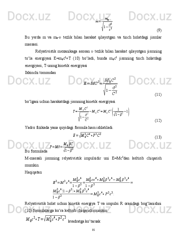 m=	m0	
√
1−	ϑ2
c2  (9)
Bu   yerda   m   va   m
0 - υ   tezlik   bilan   harakat   qilayotgan   va   tinch   holatdagi   jismlar
massasi.
Relyativistik   mexanikaga   asosan   υ   tezlik   bilan  harakat   qilayotgan  jismning
to‘la   energiyasi   E=m
0 c 2
+T   (10)   bo‘ladi,   bunda   m
0 c 2
  jismning   tinch   holatdagi
energiyasi, T-uning kinetik energiyasi
Ikkinchi tomondan 	
Е	=	МС	2=	
М	0С	2	
√
1−	ϑ2	
С	2
  (11)
bo‘lgani uchun harakatdagi jismning kinetik energiyasi.	
Т=	М	0С2	
√
1−	ϑ2
С2
−М	0С2=	М	0С2
(	
1	
√1−	β2−1)
  (12)
Yadro fizikada yana quyidagi formula ham ishlatiladi.	
Е=	√М	0
2С	4+Р2С	2
  (13)
Bu formulada 	
Р=	Мϑ=	
М	0βC	
√1−	β2  
M-massali   jismning   relyativistik   impulsidir   uni   E=Mc 2
dan   keltirib   chiqarish
mumkin.
Haqiqatan	
Е2=	М	2c4=	М	02c4	
1−	β2=	М	02cv	4+М	02β2c4−	М	02β2c4	
1−	β2	=	
М	02c4(1−	β2)+М	02β2c4	
1−	β2	=	М	02c4+Р2c2:
Relyativistik   holat   uchun   kinetik   energiya   T   va   impulsi   R   orasidagi   bog‘lanishni
(10) formulalarga ko‘ra keltirib chiqarish mumkin.	
М	0c2+Т=	√М	0
2c4+Р2c2
 kvadratga ko‘tarsak
15 