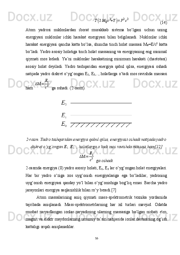 Т(2М	0c2+Т)=	Р2c2    (14)
Atom   yadrosi   nuklonlardan   iborat   murakkab   sistema   bo‘lgani   uchun   uning
energiyasi   nuklonlar   ichki   harakat   energiyasi   bilan   belgilanadi.   Nuklonlar   ichki
harakat energiyasi qancha katta bo‘lsa, shuncha tinch holat massasi M
0 = E /c 2
  katta
bo‘ladi. Yadro asosiy holatiga tinch holat massaning va energiyaning eng minimal
qiymati   mos   keladi.   Ya’ni   nuklonlar   harakatining   minimum   harakati   (chastotasi)
asosiy   holat   deyiladi.   Yadro   tashqaridan   energiya   qabul   qilsa,   energiyasi   oshadi
natijada yadro diskret o‘yg‘ongan E
1 , E
2 ,.., holatlarga o‘tadi mos ravishda massasi
ham 	
ΔΜ	=	
Е1
c2  ga oshadi. (2-rasm).
2-rasm. Yadro tashqaridan energiya qabul qilsa, energiyasi oshadi natijada yadro
diskret o‘yg‘ongan E
1 , E
2 ,.., holatlarga o‘tadi mos ravishda massasi ham[12]	
ΔΜ	=	
Е1
c2
 ga oshadi.
2- rasmda energiya (0) yadro asosiy holati, E
1 , E
2  lar o‘yg‘ongan holat energiyalari.
Har   bir   yadro   o‘ziga   xos   uyg‘onish   energiyalariga   ega   bo‘ladilar,   yadroning
uyg‘onish energiyasi qanday yo‘l bilan o‘yg‘onishiga bog‘liq emas.   Barcha yadro
jarayonlari energiya saqlanishlik bilan ro‘y beradi.[7]
Atom   massalarining   aniq   qiymati   mass-spektrometrik   texnika   yordamida
tajribada   aniqlanadi.   Mass-spektrometrlarning   har   xil   turlari   mavjud.   Odatda
musbat   zaryadlangan   ionlar   zaryadining   ularning   massasiga   bo‘lgan   nisbati   e\ m ,
magnit va elektr maydonlarning umumiy ta’siri natijasida ionlar dastasining og‘ish
kattaligi orqali aniqlanadilar.
16 