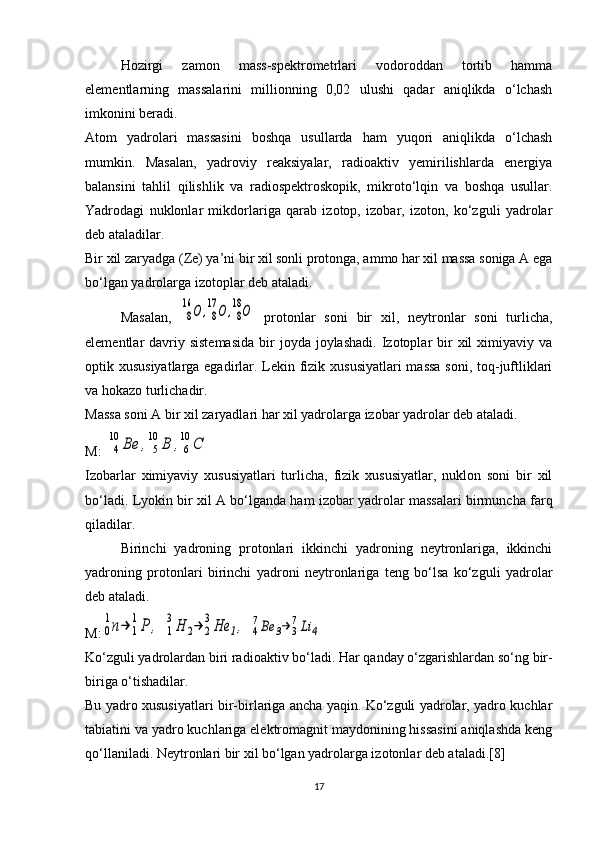 Hozirgi   zamon   mass-spektrometrlari   vodoroddan   tortib   hamma
elementlarning   massalarini   millionning   0,02   ulushi   qadar   aniqlikda   o‘lchash
imkonini beradi.
Atom   yadrolari   massasini   boshqa   usullarda   ham   yuqori   aniqlikda   o‘lchash
mumkin.   Masalan,   yadroviy   reaksiyalar,   radioaktiv   yemirilishlarda   energiya
balansini   tahlil   qilishlik   va   radiospektroskopik,   mikroto‘lqin   va   boshqa   usullar.
Yadrodagi   nuklonlar   mikdorlariga   qarab   izotop,   izobar,   izoton,   ko‘zguli   yadrolar
deb ataladilar.
Bir xil zaryadga ( Z e) ya’ni bir xil sonli protonga, ammo har xil massa soniga A ega
bo‘lgan yadrolarga izotoplar deb ataladi.
Masalan,  8
16	О	,8
17	О	,8
18О   protonlar   soni   bir   xil,   neytronlar   soni   turlicha,
elementlar  davriy sistemasida   bir   joyda  joylashadi.  Izotoplar  bir  xil  ximiyaviy  va
optik xususiyatlarga egadirlar. Lekin fizik xususiyatlari  massa soni, toq-juftliklari
va hokazo turlichadir.
Massa soni A bir xil zaryadlari har xil yadrolarga izobar yadrolar deb ataladi.
M: 	
4
10	Ве	,	5
10	В	,6
10	С  
Izobarlar   ximiyaviy   xususiyatlari   turlicha,   fizik   xususiyatlar,   nuklon   soni   bir   xil
bo‘ladi. Lyokin bir xil A bo‘lganda ham izobar yadrolar massalari birmuncha farq
qiladilar.
Birinchi   yadroning   protonlari   ikkinchi   yadroning   neytronlariga,   ikkinchi
yadroning   protonlari   birinchi   yadroni   neytronlariga   teng   bo‘lsa   ko‘zguli   yadrolar
deb ataladi.
M:	
0
1n→	1
1P	,  	1
3H	2→	2
3He	1,  	4
7Be	3→	3
7Li	4
Ko‘zguli yadrolardan biri radioaktiv bo‘ladi.  Har qanday o‘zgarishlardan so‘ng bir-
biriga o‘tishadilar.
Bu yadro xususiyatlari bir-birlariga ancha yaqin. Ko‘zguli yadrolar, yadro kuchlar
tabiatini va yadro kuchlariga elektromagnit maydonining hissasini aniqlashda keng
qo‘llaniladi. Neytronlari bir xil bo‘lgan yadrolarga izotonlar deb ataladi.[8]
17 