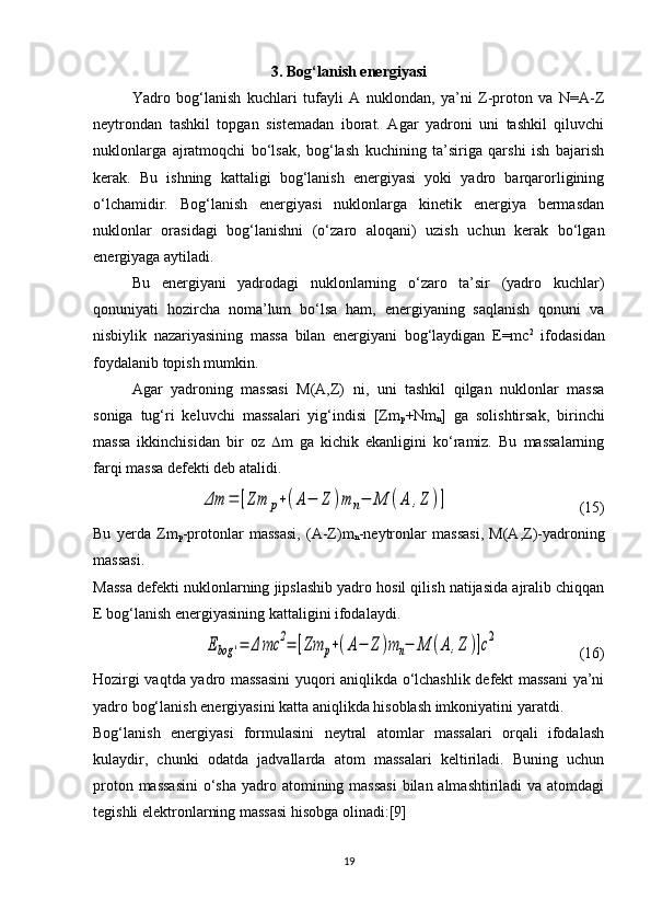 3. Bog‘lanish energiyasi
Yadro   bog‘lanish   kuchlari   tufayli   A   nuklondan,   ya’ni   Z-proton   va   N=A-Z
neytrondan   tashkil   topgan   sistemadan   iborat.   Agar   yadroni   uni   tashkil   qiluvchi
nuklonlarga   ajratmoqchi   bo‘lsak,   bog‘lash   kuchining   ta’siriga   qarshi   ish   bajarish
kerak.   Bu   ishning   kattaligi   bog‘lanish   energiyasi   yoki   yadro   barqarorligining
o‘lchamidir.   Bog‘lanish   energiyasi   nuklonlarga   kinetik   energiya   bermasdan
nuklonlar   orasidagi   bog‘lanishni   (o‘zaro   aloqani)   uzish   uchun   kerak   bo‘lgan
energiyaga aytiladi.
Bu   energiyani   yadrodagi   nuklonlarning   o‘zaro   ta’sir   (yadro   kuchlar)
qonuniyati   hozircha   noma’lum   bo‘lsa   ham,   energiyaning   saqlanish   qonuni   va
nisbiylik   nazariyasining   massa   bilan   energiyani   bog‘laydigan   E=mc 2
  ifodasidan
foydalanib topish mumkin. 
Agar   yadroning   massasi   M(A,Z)   ni,   uni   tashkil   qilgan   nuklonlar   massa
soniga   tug‘ri   keluvchi   massalari   yig‘indisi   [Zm
p +Nm
n ]   ga   solishtirsak,   birinchi
massa   ikkinchisidan   bir   oz    m   ga   kichik   ekanligini   ko‘ramiz.   Bu   massalarning
farqi massa defekti deb atalidi. Δm	=	[Zm	p+(A−	Z	)m	n−	M	(A	,Z	)]
                                  (15)
Bu   yerda   Zm
p -protonlar   massasi,   (A-Z)m
n -neytronlar   massasi,   M(A,Z)-yadroning
massasi.
Massa defekti nuklonlarning jipslashib yadro hosil qilish natijasida ajralib chiqqan
E bog‘lanish energiyasining kattaligini ifodalaydi.	
Ebog	'=	Δ	mc	2=	[Zm	p+(A−	Z	)m	n−	M	(A	,Z	)]c2
                     (16)
Hozirgi vaqtda yadro massasini  yuqori aniqlikda o‘lchashlik defekt massani ya’ni
yadro bog‘lanish energiyasini katta aniqlikda hisoblash imkoniyatini yaratdi. 
Bog‘lanish   energiyasi   formulasini   neytral   atomlar   massalari   orqali   ifodalash
kulaydir,   chunki   odatda   jadvallarda   atom   massalari   keltiriladi.   Buning   uchun
proton massasini  o‘sha  yadro atomining massasi  bilan almashtiriladi va atomdagi
tegishli elektronlarning massasi hisobga olinadi:[9]
19 