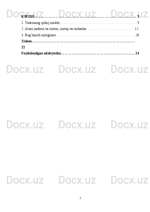 KIRISH…………………………………………………………………………… 3
1. Yadroning qobiq modeli………………………………………………………... 9
2. Atom yadrosi va izoton, izotop va izobarlar………………………………….. 1 1
3. Bog’lanish energiyasi………………………………………………………….  18
Xulosa…………………………………………………………………………….
22
Foydalanilgan adabiyotlar……………………………………………………... 2 4
2 