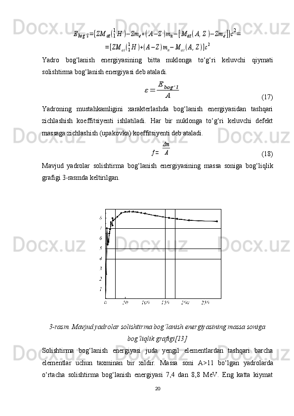 Ebog	'l=	{ZM	аt(1
1H	)−	Zm	e+(A−	Z)mn−	[M	аt(A,Z)−	Zm	e]}c2=	
=[ZM	аt(1
1H	)+(A−	Z)mn−	M	аt(A,Z)]c2Yadro   bog‘lanish   energiyasining   bitta   nuklonga   to‘g‘ri   keluvchi   qiymati
solishtirma bog‘lanish energiyasi deb ataladi.	
ε=	
E	bog	'l	
A
                                              (17)
Yadroning   mustahkamligini   xarakterlashda   bog‘lanish   energiyasidan   tashqari
zichlashish   koeffitsiyenti   ishlatiladi.   Har   bir   nuklonga   to‘g‘ri   keluvchi   defekt
massaga zichlashish (upakovka) koeffitsiyenti deb ataladi.	
f=	
Δm
A
                                                    (18)
Mavjud   yadrolar   solishtirma   bo g‘ lanish   energiyasining   massa   soniga   bog‘li q lik
grafigi 3-rasmda keltirilgan.
3-rasm.  Mavjud yadrolar solishtirma bo g‘ lanish energiyasining massa soniga
bog‘li q lik grafigi[13]
Solishtirma   bog‘lanish   energiyasi   juda   yengil   elementlardan   tashqari   barcha
elementlar   uchun   taxminan   bir   xildir.   Massa   soni   A>11   bo‘lgan   yadrolarda
o‘rtacha   solishtirma   bog‘lanish   energiyasi   7,4   dan   8,8   MeV.   Eng   katta   kiymat
20 