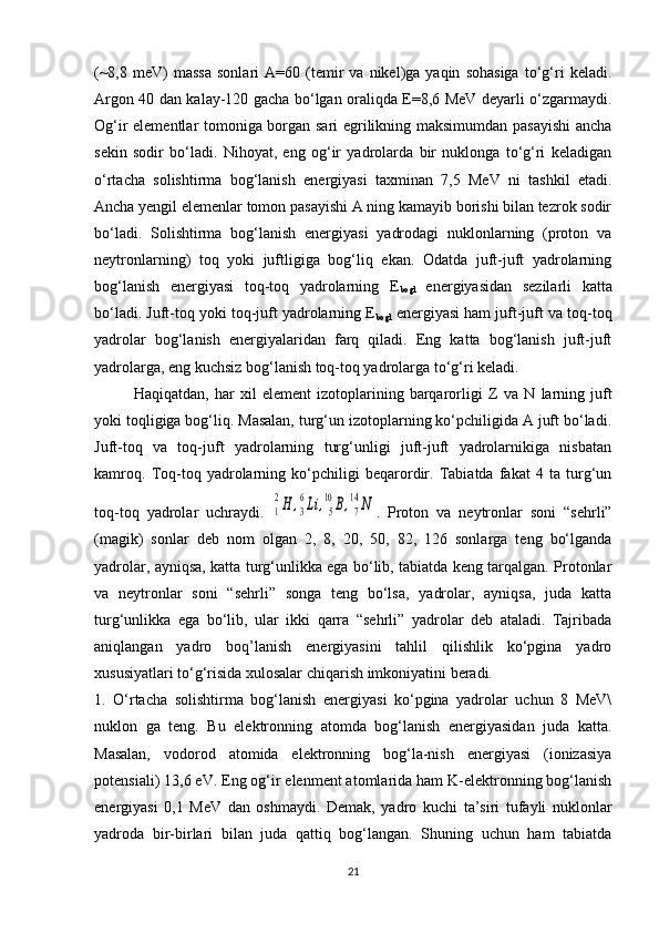 (~8,8   meV)   massa   sonlari   A=60   (temir   va   nikel)ga  yaqin   sohasiga   to‘g‘ri   keladi.
Argon 40 dan kalay-120 gacha bo‘lgan oraliqda E=8,6 MeV deyarli o‘zgarmaydi.
Og‘ir elementlar tomoniga borgan sari egrilikning maksimumdan pasayishi  ancha
sekin   sodir   bo‘ladi.   Nihoyat,   eng   og‘ir   yadrolarda   bir   nuklonga   to‘g‘ri   keladigan
o‘rtacha   solishtirma   bog‘lanish   energiyasi   taxminan   7,5   MeV   ni   tashkil   etadi.
Ancha yengil elemenlar tomon pasayishi A ning kamayib borishi bilan tezrok sodir
bo‘ladi.   Solishtirma   bog‘lanish   energiyasi   yadrodagi   nuklonlarning   (proton   va
neytronlarning)   toq   yoki   juftligiga   bog‘liq   ekan.   Odatda   juft-juft   yadrolarning
bog‘lanish   energiyasi   toq-toq   yadrolarning   E
bogl   energiyasidan   sezilarli   katta
bo‘ladi. Juft-toq yoki toq-juft yadrolarning E
bogl  energiyasi ham juft-juft va toq-toq
yadrolar   bog‘lanish   energiyalaridan   farq   qiladi.   Eng   katta   bog‘lanish   juft-juft
yadrolarga, eng kuchsiz bog‘lanish toq-toq yadrolarga to‘g‘ri keladi. 
Haqiqatdan,   har   xil   element   izotoplarining   barqarorligi   Z   va   N   larning   juft
yoki toqligiga bog‘liq. Masalan, turg‘un izotoplarning ko‘pchiligida A juft bo‘ladi.
Juft-toq   va   toq-juft   yadrolarning   turg‘unligi   juft-juft   yadrolarnikiga   nisbatan
kamroq.   Toq-toq   yadrolarning   ko‘pchiligi   beqarordir.   Tabiatda   fakat   4   ta   turg‘un
toq-toq   yadrolar   uchraydi.  1
2H	,3
6Li	,5
10	B,7
14	N .   Proton   va   neytronlar   soni   “sehrli”
(magik)   sonlar   deb   nom   olgan   2,   8,   20,   50,   82,   126   sonlarga   teng   bo‘lganda
yadrolar, ayniqsa, katta turg‘unlikka ega bo‘lib, tabiatda keng tarqalgan. Protonlar
va   neytronlar   soni   “sehrli”   songa   teng   bo‘lsa,   yadrolar,   ayniqsa,   juda   katta
turg‘unlikka   ega   bo‘lib,   ular   ikki   qarra   “sehrli”   yadrolar   deb   ataladi.   Tajribada
aniqlangan   yadro   boq’lanish   energiyasini   tahlil   qilishlik   ko‘pgina   yadro
xususiyatlari to‘g‘risida xulosalar chiqarish imkoniyatini beradi. 
1.   O‘rtacha   solishtirma   bog‘lanish   energiyasi   ko‘pgina   yadrolar   uchun   8   MeV\
nuklon   ga   teng.   Bu   elektronning   atomda   bog‘lanish   energiyasidan   juda   katta.
Masalan,   vodorod   atomida   elektronning   bog‘la-nish   energiyasi   (ionizasiya
potensiali) 13,6 eV. Eng og‘ir elenment atomlarida ham K-elektronning bog‘lanish
energiyasi   0,1   MeV   dan   oshmaydi.   Demak,   yadro   kuchi   ta’siri   tufayli   nuklonlar
yadroda   bir-birlari   bilan   juda   qattiq   bog‘langan.   Shuning   uchun   ham   tabiatda
21 