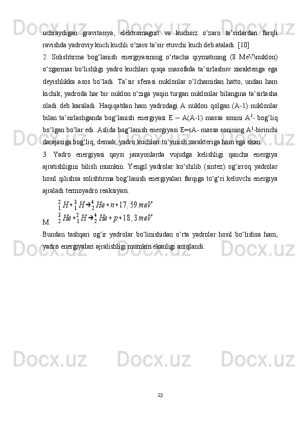 uchraydigan   gravitasiya,   elektromagnit   va   kuchsiz   o‘zaro   ta’sirlardan   farqli
ravishda yadroviy kuch kuchli o‘zaro ta’sir etuvchi kuch deb ataladi. [10]
2.   Solishtirma   bog‘lanish   energiyasining   o‘rtacha   qiymatining   (8   MeV\nuklon)
o‘zgarmas   bo‘lishligi   yadro   kuchlari   qisqa   masofada   ta’sirlashuv   xarakteriga   ega
deyishlikka   asos   bo‘ladi.   Ta’sir   sferasi   nuklonlar   o‘lchamidan   hatto,   undan   ham
kichik, yadroda har bir nuklon o‘ziga yaqin turgan nuklonlar bilangina ta’sirlasha
oladi   deb   karaladi.   Haqiqatdan   ham   yadrodagi   A   nuklon   qolgan   (A-1)   nuklonlar
bilan   ta’sirlashganda   bog‘lanish   energiyasi   E   ~   A ( A -1)   massa   sonini   A 2
-   bog‘liq
bo‘lgan bo‘lar edi. Aslida bog‘lanish energiyasi E=  A- massa sonining A 1
-birinchi
darajasiga bog‘liq, demak, yadro kuchlari to‘yinish xarakteriga ham ega ekan. 
3.   Yadro   energiyasi   qaysi   jarayonlarda   vujudga   kelishligi   qancha   energiya
ajratishligini   bilish   mumkin.   Yengil   yadrolar   ko‘shilib   (sintez)   og‘irroq   yadrolar
hosil qilishsa solishtirma bog‘lanish energiyalari farqiga to‘g‘ri keluvchi energiya
ajraladi termoyadro reaksiyasi.
M:    1
2Н	+	1
3Н	→	2
4Не	+	n+17	,59	meV	
2
3Не	+	1
2Н	→	2
4Не	+	р+18	,3	meV
Bundan   tash q ari   o g ‘ir   yadrolar   bo‘linishidan   o‘rta   yadrolar   hosil   bo‘lishsa   ham,
yadro energiyalari ajralishligi mumkin ekanligi aniqlandi. 
22 