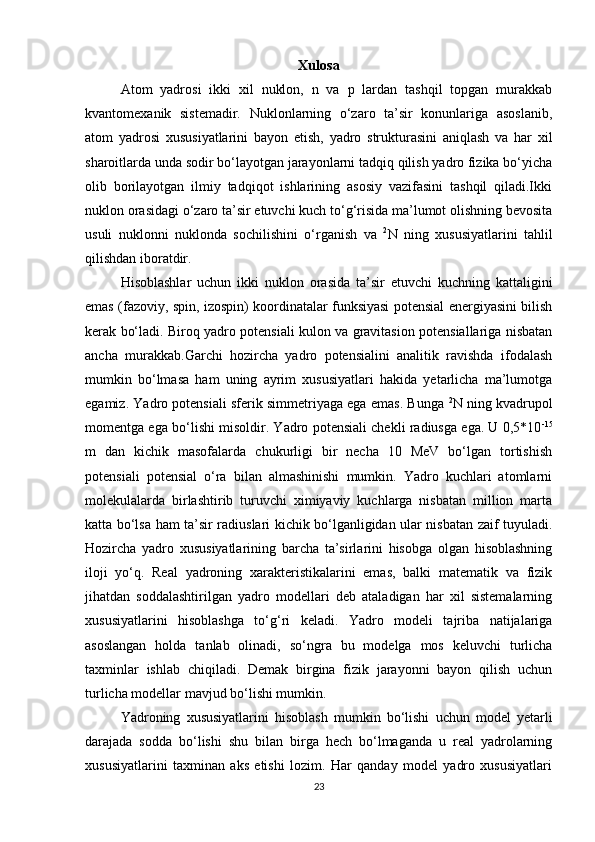 Xulosa
Atom   yadrosi   ikki   xil   nuklon,   n   va   p   lardan   tashqil   topgan   murakkab
kvantomexanik   sistemadir.   Nuklonlarning   o‘zaro   ta’sir   konunlariga   asoslanib,
atom   yadrosi   xususiyatlarini   bayon   etish,   yadro   strukturasini   aniqlash   va   har   xil
sharoitlarda unda sodir bo‘layotgan jarayonlarni tadqiq qilish yadro fizika bo‘yicha
olib   borilayotgan   ilmiy   tadqiqot   ishlarining   asosiy   vazifasini   tashqil   qiladi.Ikki
nuklon orasidagi o‘zaro ta’sir etuvchi kuch to‘g‘risida ma’lumot olishning bevosita
usuli   nuklonni   nuklonda   sochilishini   o‘rganish   va   2
N   ning   xususiyatlarini   tahlil
qilishdan iboratdir.
Hisoblashlar   uchun   ikki   nuklon   orasida   ta’sir   etuvchi   kuchning   kattaligini
emas (fazoviy, spin, izospin) koordinatalar funksiyasi potensial energiyasini bilish
kerak bo‘ladi. Biroq yadro potensiali kulon va gravitasion potensiallariga nisbatan
ancha   murakkab.Garchi   hozircha   yadro   potensialini   analitik   ravishda   ifodalash
mumkin   bo‘lmasa   ham   uning   ayrim   xususiyatlari   hakida   yetarlicha   ma’lumotga
egamiz. Yadro potensiali sferik simmetriyaga ega emas. Bunga   2
N ning kvadrupol
momentga ega bo‘lishi misoldir. Yadro potensiali chekli radiusga ega. U 0,5*10 -15
m   dan   kichik   masofalarda   chukurligi   bir   necha   10   MeV   bo‘lgan   tortishish
potensiali   potensial   o‘ra   bilan   almashinishi   mumkin.   Yadro   kuchlari   atomlarni
molekulalarda   birlashtirib   turuvchi   ximiyaviy   kuchlarga   nisbatan   million   marta
katta bo‘lsa ham ta’sir radiuslari kichik bo‘lganligidan ular nisbatan zaif tuyuladi.
Hozircha   yadro   xususiyatlarining   barcha   ta’sirlarini   hisobga   olgan   hisoblashning
iloji   yo‘q.   Real   yadroning   xarakteristikalarini   emas,   balki   matematik   va   fizik
jihatdan   soddalashtirilgan   yadro   modellari   deb   ataladigan   har   xil   sistemalarning
xususiyatlarini   hisoblashga   to‘g‘ri   keladi.   Yadro   modeli   tajriba   natijalariga
asoslangan   holda   tanlab   olinadi,   so‘ngra   bu   modelga   mos   keluvchi   turlicha
taxminlar   ishlab   chiqiladi.   Demak   birgina   fizik   jarayonni   bayon   qilish   uchun
turlicha modellar mavjud bo‘lishi mumkin.
Yadroning   xususiyatlarini   hisoblash   mumkin   bo‘lishi   uchun   model   yetarli
darajada   sodda   bo‘lishi   shu   bilan   birga   hech   bo‘lmaganda   u   real   yadrolarning
xususiyatlarini   taxminan   aks   etishi   lozim.   Har   qanday   model   yadro   xususiyatlari
23 