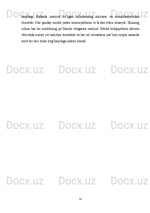 haqidagi   fizikada   mavjud   bo‘lgan   bilimlarning   xulosasi   va   umumlashuvidan
iboratdir. Har qanday model yadro xususiyatlarini to‘la aks ettira olmaydi. Shuning
uchun har bir modelning qo‘llanish chegarasi mavjud. Model tadqiqotlarni davom
ettirishda asosiy yo‘nalishni kursatadi va har xil xossalarni ma’lum nuqtai nazarda
turib bir-biri bilan bog‘lanishga imkon beradi.
 
24 
