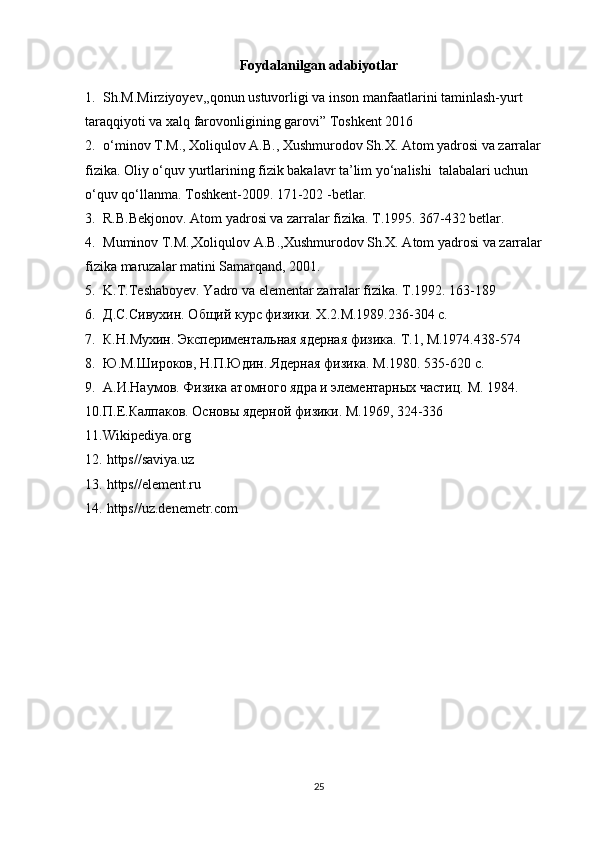 Foydalanilgan adabiyotlar
1. Sh.M.Mirziyoyev,,qonun ustuvorligi va inson manfaatlarini taminlash-yurt 
taraqqiyoti va xalq farovonligining garovi” Toshkent 2016
2. o‘minov T.M., Xoliqulov A.B., Xushmurodov Sh.X. Atom yadrosi va zarralar 
fizika. Oliy o‘quv yurtlarining fizik bakalavr ta’lim yo‘nalishi  talabalari uchun 
o‘quv qo‘llanma. Toshkent-2009. 171-202 -betlar.
3. R.B.Bekjonov. Atom yadrosi va zarralar fizika. T.1995. 367-432 betlar.
4. Muminov T.M.,Xoliqulov A.B.,Xushmurodov Sh.X. Atom yadrosi va zarralar 
fizika maruzalar matini Samarqand, 2001.
5. K.T.Teshaboyev. Yadro va elementar zarralar fizika. T.1992. 163-189
6. Д.С.Сивухин. Общий курс физики.  X .2.М.1989.236-304 с.
7. К.Н.Мухин. Экспериментальная ядерная физика.  T .1, М.1974.438-574
8. Ю.М.Широков, Н.П.Юдин. Ядерная физика. М.1980. 535-620 с.
9. А.И.Наумов. Физика атомного ядра и элементарных частиц.  M . 1984. 
10. П.Е.Калпаков. Основы ядерной физики. М.1969, 324-336
11. Wikipediya.org   
12.  https//saviya.uz
13.  https//element.ru
14.  https//uz.denemetr.com
25 