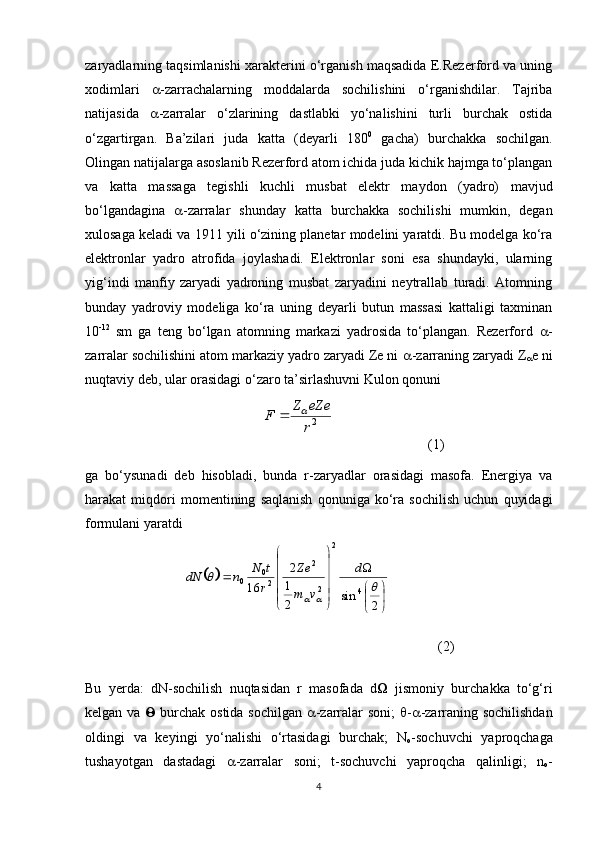 zaryadlarning taqsimlanishi xarakterini o‘rganish maqsadida E.Rezerford va uning
xodimlari    -zarrachalarning   moddalarda   sochilishini   o‘rganishdilar.   Tajriba
natijasida    -zarralar   o‘zlarining   dastlabki   yo‘nalishini   turli   burchak   ostida
o‘zgartirgan.   Ba’zilari   juda   katta   (deyarli   180 0
  gacha)   burchakka   sochilgan.
Olingan natijalarga asoslanib Rezerford atom ichida juda kichik hajmga to‘plangan
va   katta   massaga   tegishli   kuchli   musbat   elektr   maydon   (yadro)   mavjud
bo‘lgandagina    -zarralar   shunday   katta   burchakka   sochilishi   mumkin,   degan
xulosaga keladi va 1911 yili o‘zining planetar modelini yaratdi. Bu modelga ko‘ra
elektronlar   yadro   atrofida   joylashadi.   Elektronlar   soni   esa   shundayki,   ularning
yig‘indi   manfiy   zaryadi   yadroning   musbat   zaryadini   neytrallab   turadi.   Atomning
bunday   yadroviy   modeliga   ko‘ra   uning   deyarli   butun   massasi   kattaligi   taxminan
10 -12
  sm   ga   teng   bo‘lgan   atomning   markazi   yadrosida   to‘plangan.   Rezerford    -
zarralar sochilishini atom markaziy yadro zaryadi Ze ni   -zarraning zaryadi Z
 e ni
nuqtaviy deb, ular orasidagi o‘zaro ta’sirlashuvni Kulon qonuni 
                           (1)
ga   bo‘ysunadi   deb   hisobladi,   bunda   r-zaryadlar   orasidagi   masofa.   Energiya   va
harakat   miqdori   momentining   saqlanish   qonuniga   ko‘ra   sochilish   uchun   quyidagi
formulani yaratdi
            (2)
Bu   yerda:   dN-sochilish   nuqtasidan   r   masofada   d    jismoniy   burchakka   to‘g‘ri
kelgan va      burchak ostida sochilgan    -zarralar soni;    -  -zarraning sochilishdan
oldingi   va   keyingi   yo‘nalishi   o‘rtasidagi   burchak;   N
o -sochuvchi   yaproqchaga
tushayotgan   dastadagi    -zarralar   soni;   t-sochuvchi   yaproqcha   qalinligi;   n
o -
42r
eZe	Z	F			
		


	


	




	




	
	
2	
sin	2
1
2	
16	4	
2	
2
2	
2
0	0		
	
		
d	
v	m
Ze	
r
t	N	n	dN 