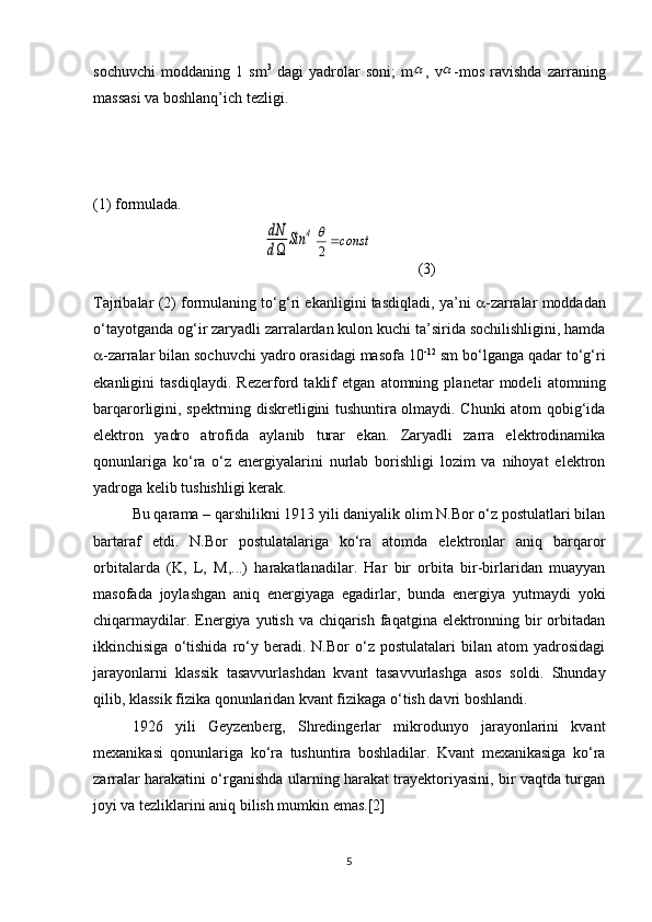 sochuvchi   moddaning   1   sm 3
  dagi   yadrolar   soni;   m ,   v -mos   ravishda   zarraning
massasi va boshlanq’ich tezligi. 
(1) formulada.dN
d	
Sin	4
(3)
Tajribalar (2) formulaning to‘g‘ri ekanligini tasdiqladi, ya’ni    -zarralar moddadan
o‘tayotganda og‘ir zaryadli zarralardan kulon kuchi ta’sirida sochilishligini, hamda
 -zarralar bilan sochuvchi yadro orasidagi masofa 10 -12
 sm bo‘lganga qadar to‘g‘ri
ekanligini   tasdiqlaydi.   Rezerford   taklif   etgan   atomning   planetar   modeli   atomning
barqarorligini, spektrning diskretligini tushuntira olmaydi. Chunki atom qobig‘ida
elektron   yadro   atrofida   aylanib   turar   ekan.   Zaryadli   zarra   elektrodinamika
qonunlariga   ko‘ra   o‘z   energiyalarini   nurlab   borishligi   lozim   va   nihoyat   elektron
yadroga kelib tushishligi kerak.
Bu qarama – qarshilikni 1913 yili daniyalik olim N.Bor o‘z postulatlari bilan
bartaraf   etdi.   N.Bor   postulatalariga   ko‘ra   atomda   elektronlar   aniq   barqaror
orbitalarda   (K,   L ,   M ,...)   harakatlanadilar.   Har   bir   orbita   bir-birlaridan   muayyan
masofada   joylashgan   aniq   energiyaga   egadirlar,   bunda   energiya   yutmaydi   yoki
chiqarmaydilar. Energiya yutish va chiqarish faqatgina elektronning bir orbitadan
ikkinchisiga   o‘tishida   ro‘y   beradi.  N.Bor   o‘z   postulatalari   bilan  atom   yadrosidagi
jarayonlarni   klassik   tasavvurlashdan   kvant   tasavvurlashga   asos   soldi.   Shunday
qilib, klassik fizika qonunlaridan kvant fizikaga o‘tish davri boshlandi.
1926   yili   Geyzenberg,   Shredingerlar   mikrodunyo   jarayonlarini   kvant
mexanikasi   qonunlariga   ko‘ra   tushuntira   boshladilar.   Kvant   mexanikasiga   ko‘ra
zarralar harakatini o‘rganishda ularning harakat trayektoriyasini, bir vaqtda turgan
joyi va tezliklarini aniq bilish mumkin emas.[2]
5	
		
const	2
 