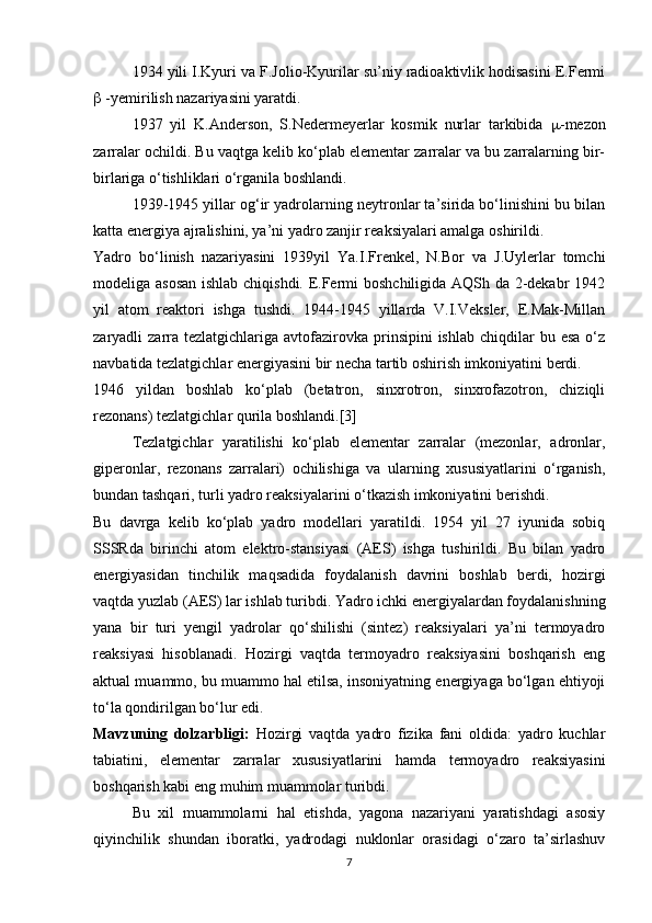 1934 yili I.Kyuri va F.Jolio-Kyurilar su’niy radioaktivlik hodisasini E.Fermi
  -yemirilish nazariyasini yaratdi.
1937   yil   K.Anderson,   S.Nedermeyerlar   kosmik   nurlar   tarkibida    -mezon
zarralar ochildi. Bu vaqtga kelib ko‘plab elementar zarralar va bu zarralarning bir-
birlariga o‘tishliklari o‘rganila boshlandi.
1939-1945 yillar og‘ir yadrolarning neytronlar ta’sirida bo‘linishini bu bilan
katta energiya ajralishini, ya’ni yadro zanjir reaksiyalari amalga oshirildi.
Yadro   bo‘linish   nazariyasini   1939yil   Ya.I.Frenkel,   N.Bor   va   J.Uylerlar   tomchi
modeliga asosan  ishlab chiqishdi. E.Fermi boshchiligida AQSh da 2-dekabr 1942
yil   atom   reaktori   ishga   tushdi.   1944-1945   yillarda   V.I.Veksler,   E.Mak-Millan
zaryadli  zarra tezlatgichlariga  avtofazirovka  prinsipini  ishlab  chiqdilar   bu esa  o‘z
navbatida tezlatgichlar energiyasini bir necha tartib oshirish imkoniyatini berdi. 
1946   yildan   boshlab   ko‘plab   (betatron,   sinxrotron,   sinxrofazotron,   chiziqli
rezonans) tezlatgichlar qurila boshlandi.[3]
Tezlatgichlar   yaratilishi   ko‘plab   elementar   zarralar   (mezonlar,   adronlar,
giperonlar,   rezonans   zarralari)   ochilishiga   va   ularning   xususiyatlarini   o‘rganish,
bundan tashqari, turli yadro reaksiyalarini o‘tkazish imkoniyatini berishdi.
Bu   davrga   kelib   ko‘plab   yadro   modellari   yaratildi.   1954   yil   27   iyunida   sobiq
SSSRda   birinchi   atom   elektro-stansiyasi   (AES)   ishga   tushirildi.   Bu   bilan   yadro
energiyasidan   tinchilik   maqsadida   foydalanish   davrini   boshlab   berdi,   hozirgi
vaqtda yuzlab (AES) lar ishlab turibdi. Yadro ichki energiyalardan foydalanishning
yana   bir   turi   yengil   yadrolar   qo‘shilishi   (sintez)   reaksiyalari   ya’ni   termoyadro
reaksiyasi   hisoblanadi.   Hozirgi   vaqtda   termoyadro   reaksiyasini   boshqarish   eng
aktual muammo, bu muammo hal etilsa, insoniyatning energiyaga bo‘lgan ehtiyoji
to‘la qondirilgan bo‘lur edi.
Mavzuning   dolzarbligi:   Hozirgi   vaqtda   yadro   fizika   fani   oldida:   yadro   kuchlar
tabiatini,   elementar   zarralar   xususiyatlarini   hamda   termoyadro   reaksiyasini
boshqarish kabi eng muhim muammolar turibdi. 
Bu   xil   muammolarni   hal   etishda,   yagona   nazariyani   yaratishdagi   asosiy
qiyinchilik   shundan   iboratki,   yadrodagi   nuklonlar   orasidagi   o‘zaro   ta’sirlashuv
7 