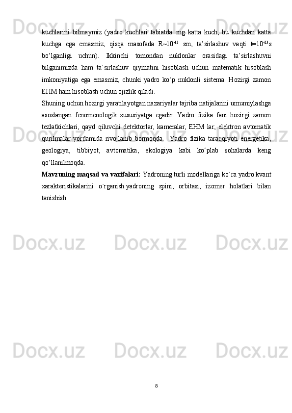 kuchlarini   bilmaymiz   (yadro   kuchlari   tabiatda   eng   katta   kuch,   bu   kuchdan   katta
kuchga   ega   emasmiz,   qisqa   masofada   R~10 -13
  sm,   ta’sirlashuv   vaqti   t=10 -23
s
bo‘lganligi   uchun).   Ikkinchi   tomondan   nuklonlar   orasidagi   ta’sirlashuvni
bilganimizda   ham   ta’sirlashuv   qiymatini   hisoblash   uchun   matematik   hisoblash
imkoniyatiga   ega   emasmiz,   chunki   yadro   ko‘p   nuklonli   sistema.   Hozirgi   zamon
EHM ham hisoblash uchun ojizlik qiladi.
Shuning uchun hozirgi yaratilayotgan nazariyalar tajriba natijalarini umumiylashga
asoslangan   fenomenologik   xususiyatga   egadir.   Yadro   fizika   fani   hozirgi   zamon
tezlatkichlari,   qayd   qiluvchi   detektorlar,   kameralar,   EHM   lar,   elektron   avtomatik
qurilmalar   yordamida   rivojlanib   bormoqda.     Yadro   fizika   taraqqiyoti   energetika,
geologiya,   tibbiyot,   avtomatika,   ekologiya   kabi   ko‘plab   sohalarda   keng
qo‘llanilmoqda.
Mavzuning maqsad va vazifalari:  Yadroning turli modellariga ko`ra yadro kvant
xarakteristikalarini   o`rganish.yadroning   spini,   orbitasi,   izomer   holatlari   bilan
tanishish.
8 