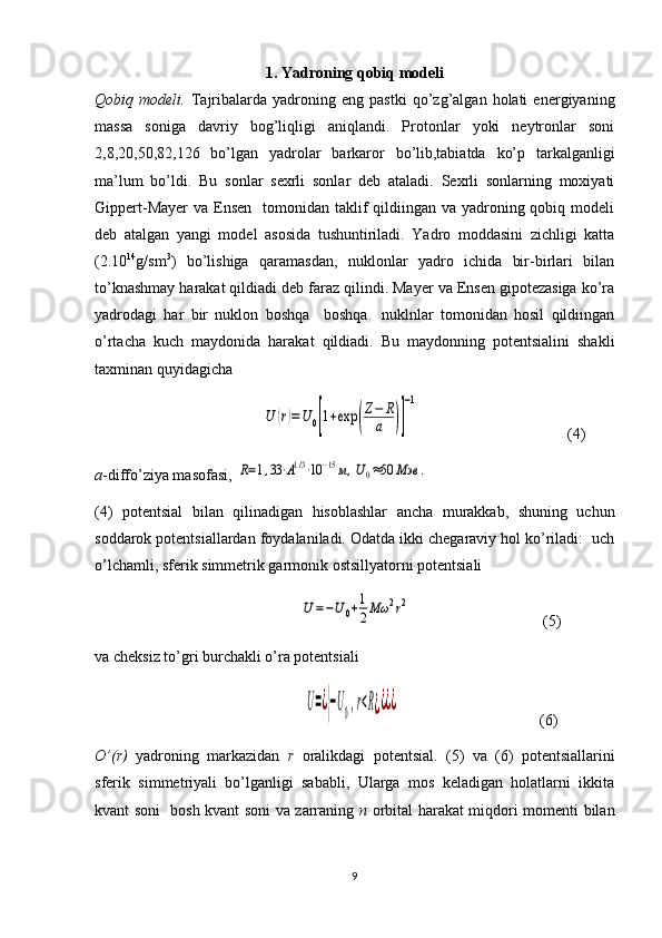 1. Yadroning qobiq modeli
Qobiq  modeli.   Tajribalarda  yadroning   eng  pastki   qo’zg’algan  holati   energiyaning
massa   soniga   davriy   bog’liqligi   aniqlandi.   Protonlar   yoki   neytronlar   soni
2,8,20,50,82,126   bo’lgan   yadrolar   barkaror   bo’lib,tabiatda   ko’p   tarkalganligi
ma’lum   bo’ldi.   Bu   sonlar   sexrli   sonlar   deb   ataladi.   Sexrli   sonlarning   moxiyati
Gippert-Mayer  va  Ensen    tomonidan taklif  qildiingan va yadroning qobiq modeli
deb   atalgan   yangi   model   asosida   tushuntiriladi.   Yadro   moddasini   zichligi   katta
(2.10 14
g/sm 3
)   bo’lishiga   qaramasdan,   nuklonlar   yadro   ichida   bir-birlari   bilan
to’knashmay harakat qildiadi deb faraz qilindi. Mayer va Ensen gipotezasiga ko’ra
yadrodagi   har   bir   nuklon   boshqa     boshqa     nuklnlar   tomonidan   hosil   qildiingan
o’rtacha   kuch   maydonida   harakat   qildiadi.   Bu   maydonning   potentsialini   shakli
taxminan quyidagicha
                                           U	(r)=U	0[1+exp	(
Z−	R
a	)]
−1 (4)
a -diffo’ziya masofasi, 	
R=1,33⋅A1/3⋅10	−15м,U0≈50	Мэв	.
(4)   potentsial   bilan   qilinadigan   hisoblashlar   ancha   murakkab,   shuning   uchun
soddarok potentsiallardan foydalaniladi. Odatda ikki chegaraviy hol ko’riladi:  uch
o’lchamli, sferik simmetrik garmonik ostsillyatorni potentsiali
                                                     	
U=−U0+1
2Mω	2r2               (5)
va cheksiz to’gri burchakli o’ra potentsiali 
                                                      	
U=¿{−U0,r<R¿¿¿¿                   (6)
O’(r)   yadroning   markazidan   r   oralikdagi   potentsial.   (5)   va   (6)   potentsiallarini
sferik   simmetriyali   bo’lganligi   sababli,   Ularga   mos   keladigan   holatlarni   ikkita
kvant soni   bosh kvant soni va zarraning   n   orbital harakat miqdori momenti bilan
9 