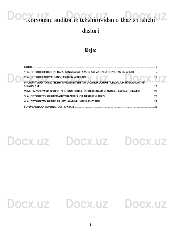 Korxonani auditorlik tekshiruvidan o’tkazish ishchi
dasturi
Reja:
KIRISH ................................................................................................................................................................. 2
1. AUDITORLIK HISOBOTINI TUZISHNING NAZARIY ASOSLARI VA UNGA QO’YILGAN TALABLAR. ........................... 5
2. AUDITORLIK FAOLIYATINING TASHKILIY ASOSLARI ......................................................................................... 12
MAJBURIY AUDITORLIK TEKSHIRUVIDAN BO’YIN TOVLAGANLIK UCHUN TABAQALASHTIRILGAN JARIMA 
STAVKALARI: ..................................................................................................................................................... 14
V) MILLIY MOLIYAVIY HISOBOTNI BUXGALTERIYA HISOBI XALQARO STANDART- LARIGA O’TKAZISH. ................. 22
3. AUDITORLIK TEKSHIRUVIDAN O’TKAZISH ISHCHI DASTURINI TUZISH. ............................................................. 26
4. AUDITORLIK TEKSHIRUVLAR NATIJALARINI UMUMLASHTIRISH ...................................................................... 29
FOYDALANILGAN ADABIYOTLAR RO’YXATI. ....................................................................................................... 36
1 