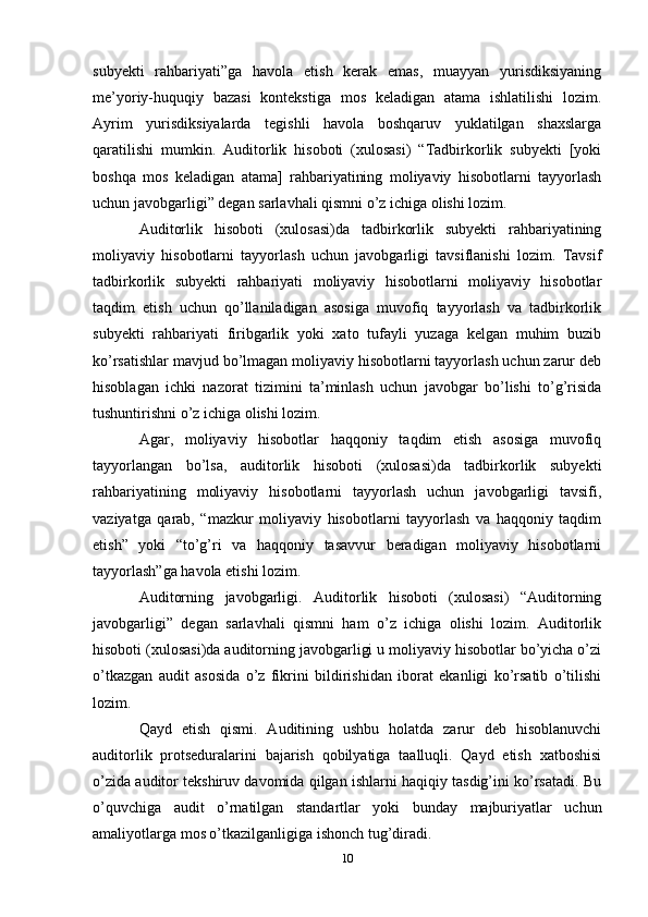 subyekti   rahbariyati”ga   havola   etish   kerak   emas,   muayyan   yurisdiksiyaning
me’yoriy-huquqiy   bazasi   kontekstiga   mos   keladigan   atama   ishlatilishi   lozim.
Ayrim   yurisdiksiyalarda   tegishli   havola   boshqaruv   yuklatilgan   shaxslarga
qaratilishi   mumkin.   Auditorlik   hisoboti   (xulosasi)   “Tadbirkorlik   subyekti   [yoki
boshqa   mos   keladigan   atama]   rahbariyatining   moliyaviy   hisobotlarni   tayyorlash
uchun javobgarligi” degan sarlavhali qismni o’z ichiga olishi lozim.
Auditorlik   hisoboti   (xulosasi)da   tadbirkorlik   subyekti   rahbariyatining
moliyaviy   hisobotlarni   tayyorlash   uchun   javobgarligi   tavsiflanishi   lozim.   Tavsif
tadbirkorlik   subyekti   rahbariyati   moliyaviy   hisobotlarni   moliyaviy   hisobotlar
taqdim   etish   uchun   qo’llaniladigan   asosiga   muvofiq   tayyorlash   va   tadbirkorlik
subyekti   rahbariyati   firibgarlik   yoki   xato   tufayli   yuzaga   kelgan   muhim   buzib
ko’rsatishlar mavjud bo’lmagan moliyaviy hisobotlarni tayyorlash uchun zarur deb
hisoblagan   ichki   nazorat   tizimini   ta’minlash   uchun   javobgar   bo’lishi   to’g’risida
tushuntirishni o’z ichiga olishi lozim. 
Agar,   moliyaviy   hisobotlar   haqqoniy   taqdim   etish   asosiga   muvofiq
tayyorlangan   bo’lsa,   auditorlik   hisoboti   (xulosasi)da   tadbirkorlik   subyekti
rahbariyatining   moliyaviy   hisobotlarni   tayyorlash   uchun   javobgarligi   tavsifi,
vaziyatga   qarab,   “mazkur   moliyaviy   hisobotlarni   tayyorlash   va   haqqoniy   taqdim
etish”   yoki   “to’g’ri   va   haqqoniy   tasavvur   beradigan   moliyaviy   hisobotlarni
tayyorlash”ga havola etishi lozim. 
Auditorning   javobgarligi.   Auditorlik   hisoboti   (xulosasi)   “Auditorning
javobgarligi”   degan   sarlavhali   qismni   ham   o’z   ichiga   olishi   lozim.   Auditorlik
hisoboti (xulosasi)da auditorning javobgarligi u moliyaviy hisobotlar bo’yicha o’zi
o’tkazgan   audit   asosida   o’z   fikrini   bildirishidan   iborat   ekanligi   ko’rsatib   o’tilishi
lozim. 
Qayd   etish   qismi.   Auditining   ushbu   holatda   zarur   deb   hisoblanuvchi
auditorlik   protseduralarini   bajarish   qobilyatiga   taalluqli.   Qayd   etish   xatboshisi
o’zida auditor tekshiruv davomida qilgan ishlarni haqiqiy tasdig’ini ko’rsatadi. Bu
o’quvchiga   audit   o’rnatilgan   standartlar   yoki   bunday   majburiyatlar   uchun
amaliyotlarga mos o’tkazilganligiga ishonch tug’diradi. 
10 