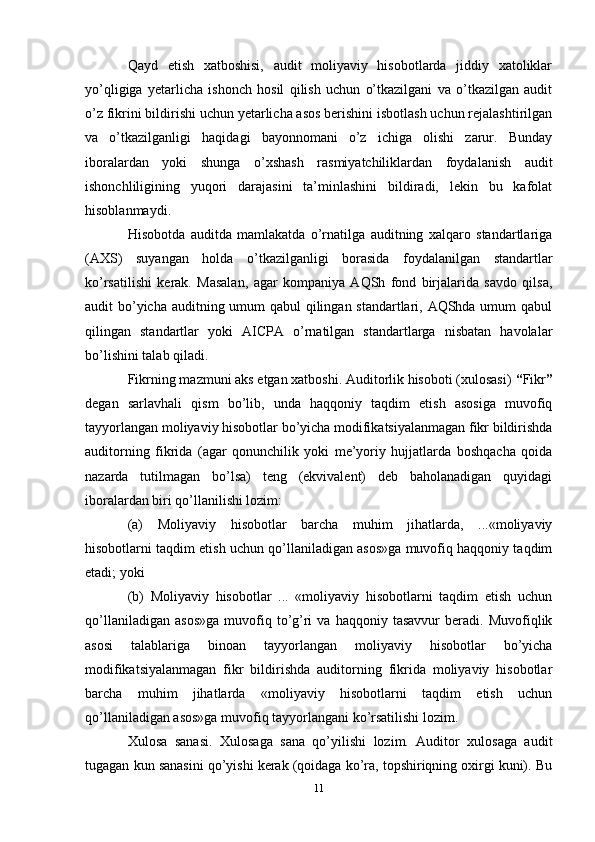 Qayd   etish   xatboshisi,   audit   moliyaviy   hisobotlarda   jiddiy   xatoliklar
yo’qligiga   yetarlicha   ishonch   hosil   qilish   uchun   o’tkazilgani   va   o’tkazilgan   audit
o’z fikrini bildirishi uchun yetarlicha asos berishini isbotlash uchun rejalashtirilgan
va   o’tkazilganligi   haqidagi   bayonnomani   o’z   ichiga   olishi   zarur.   Bunday
iboralardan   yoki   shunga   o’xshash   rasmiyatchiliklardan   foydalanish   audit
ishonchliligining   yuqori   darajasini   ta’minlashini   bildiradi,   lekin   bu   kafolat
hisoblanmaydi.
Hisobotda   auditda   mamlakatda   o’rnatilga   auditning   xalqaro   standartlariga
(AXS)   suyangan   holda   o’tkazilganligi   borasida   foydalanilgan   standartlar
ko’rsatilishi   kerak.   Masalan,   agar   kompaniya   AQSh   fond   birjalarida   savdo   qilsa,
audit bo’yicha auditning umum  qabul  qilingan standartlari, AQShda umum  qabul
qilingan   standartlar   yoki   AICPA   o’rnatilgan   standartlarga   nisbatan   havolalar
bo’lishini talab qiladi. 
Fikrning mazmuni aks etgan xatboshi. Auditorlik hisoboti (xulosasi)  “ Fikr ”
degan   sarlavhali   qism   bo’lib,   unda   haqqoniy   taqdim   etish   asosiga   muvofiq
tayyorlangan moliyaviy hisobotlar bo’yicha modifikatsiyalanmagan fikr bildirishda
auditorning   fikrida   (agar   qonunchilik   yoki   me’yoriy   hujjatlarda   boshqacha   qoida
nazarda   tutilmagan   bo’lsa)   teng   (ekvivalent)   deb   baholanadigan   quyidagi
iboralardan biri qo’llanilishi lozim: 
(a)   Moliyaviy   hisobotlar   barcha   muhim   jihatlarda,   ...«moliyaviy
hisobotlarni taqdim etish uchun qo’llaniladigan asos»ga muvofiq haqqoniy taqdim
etadi; yoki 
(b)   Moliyaviy   hisobotlar   ...   «moliyaviy   hisobotlarni   taqdim   etish   uchun
qo’llaniladigan   asos»ga   muvofiq   to’g’ri   va  haqqoniy   tasavvur   beradi.  Muvofiqlik
asosi   talablariga   binoan   tayyorlangan   moliyaviy   hisobotlar   bo’yicha
modifikatsiyalanmagan   fikr   bildirishda   auditorning   fikrida   moliyaviy   hisobotlar
barcha   muhim   jihatlarda   «moliyaviy   hisobotlarni   taqdim   etish   uchun
qo’llaniladigan asos»ga muvofiq tayyorlangani ko’rsatilishi lozim.
Xulosa   sanasi.   Xulosaga   sana   qo’yilishi   lozim.   Auditor   xulosaga   audit
tugagan kun sanasini qo’yishi kerak (qoidaga ko’ra, topshiriqning oxirgi kuni). Bu
11 