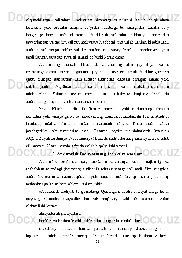 o’quvchilarga   hodisalarni   moliyaviy   hisobotga   ta’sirlarini   ko’rib   chiqishdava
hodisalar   yoki   bitimlar   natijasi   bo’yicha   auditorga   bu   sanagacha   nimalar   ro’y
berganligi   haqida   axborot   beradi.   Auditorlik   xulosalari   rahbariyat   tomonidan
tayyorlangan va taqdim etilgan moliyaviy hisobotni tekshirish natijasi hisoblanadi,
auditor   xulosasiga   rahbariyat   tomonidan   moliyaviy   hisobot   imzolangan   yoki
tasdiqlangan sanadan avvalgi sanani qo’yishi kerak emas.
Auditorning   manzili .   Hisobotda   auditorning   ofisi   joylashgan   va   u
mijozlarga xizmat ko’rsatadigan aniq joy, shahar aytilishi kerak. Auditning umum
qabul   qilingan   standartlari   ham   auditor   auditorlik   xulosasi   berilgan   shahar   yoki
shtatni   (auditor   AQShdan   tashqarida   bo’lsa,   shahar   va   mamlakatni)   qo’shishni
talab   qiladi.   Eslatma:   ayrim   mamlakatlarda   tekshiruv   haqidagi   hisobotda
auditorning aniq manzili ko’rsatish shart emas. 
Imzo.   Hisobot   auditorlik   firmasi   nomidan   yoki   auditorning   shaxsan
nomidan   yoki   vaziyatga   ko’ra,   ikkalasining   nomidan   imzolanishi   lozim.   Auditor
hisoboti,   odatda,   firma   nomidan   imzolanadi,   chunki   firma   audit   uchun
javobgarlikni   o’z   zimmasiga   oladi.   Eslatma:   Ayrim   mamlakatlarda   (masalan
AQSh, Buyuk Britaniya, Nederlandiya) hozirda auditorlarning shaxsiy imzosi talab
qilinmaydi. Ularni havola sifatida qo’shib qo’yilishi yetarli.
2.  Audıtorlık   faolıyatınıng   tashkılıy   asosları
Auditorlik   tekshiruvi   qay   tarzda   o’tkazilishiga   ko’ra   majburiy   va
tashabbus tarzidagi   (ixtiyoriy) auditorlik tekshiruvlarga bo’linadi. Shu-   ningdek,
auditorlik tekshiruvi nazorat qiluvchi yoki huquqni muhofaza qi-   lish   organlarining
tashabbusiga   ko’ra   ham   o’tkazilishi   mumkin.
«Auditorlik faoliyati to’g’risida»gi  Qonunga muvofiq faoliyat turiga   ko’ra
quyidagi   iqtisodiy   subyektlar   har   yili   majburiy   auditorlik   tekshiru-   vidan
o’tkazilishi   kerak:
aksiyadorlik   jamiyatlari;
banklar va boshqa kredit tashkilotlari;   sug’urta   tashkilotlari;
investitsiya   fondlari   hamda   yuridik   va   jismoniy   shaxslarning   mab-
lag’larini   jamlab   turuvchi   boshqa   fondlar   hamda   ularning   boshqaruv   kom-
12 