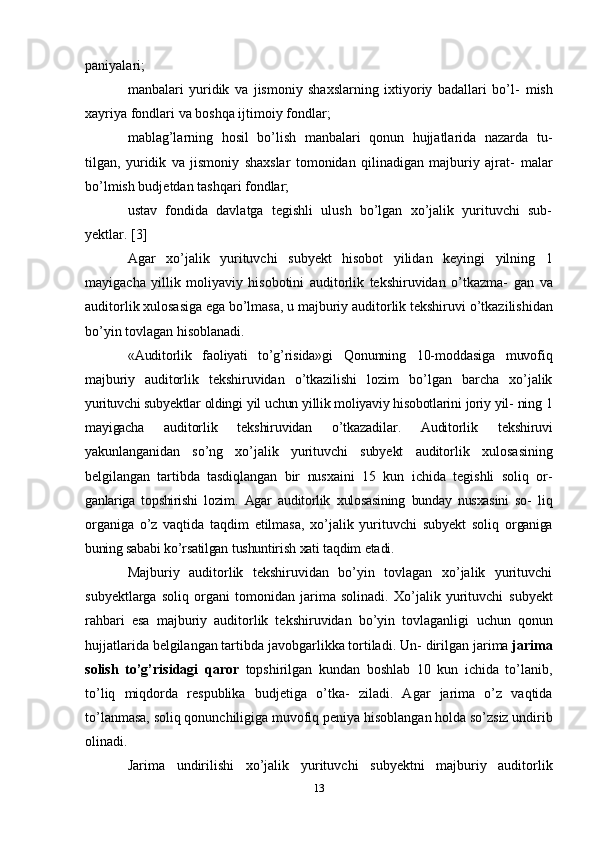 paniyalari;
manbalari   yuridik   va   jismoniy   shaxslarning   ixtiyoriy   badallari   bo’l-   mish
xayriya   fondlari   va   boshqa   ijtimoiy   fondlar;
mablag’larning   hosil   bo’lish   manbalari   qonun   hujjatlarida   nazarda   tu-
tilgan,   yuridik   va   jismoniy   shaxslar   tomonidan   qilinadigan   majburiy   ajrat-   malar
bo’lmish budjetdan tashqari   fondlar;
ustav   fondida   davlatga   tegishli   ulush   bo’lgan   xo’jalik   yurituvchi   sub-
yektlar.   [3]
Agar   xo’jalik   yurituvchi   subyekt   hisobot   yilidan   keyingi   yilning   1
mayigacha   yillik   moliyaviy   hisobotini   auditorlik   tekshiruvidan   o’tkazma-   gan   va
auditorlik xulosasiga ega bo’lmasa, u majburiy auditorlik tekshiruvi   o’tkazilishidan
bo’yin tovlagan hisoblanadi.
«Auditorlik   faoliyati   to’g’risida»gi   Qonunning   10-moddasiga   muvofiq
majburiy   auditorlik   tekshiruvidan   o’tkazilishi   lozim   bo’lgan   barcha   xo’jalik
yurituvchi   subyektlar   oldingi   yil   uchun   yillik   moliyaviy   hisobotlarini   joriy   yil-   ning   1
mayigacha   auditorlik   tekshiruvidan   o’tkazadilar.   Auditorlik   tekshiruvi
yakunlanganidan   so’ng   xo’jalik   yurituvchi   subyekt   auditorlik   xulosasining
belgilangan   tartibda   tasdiqlangan   bir   nusxaini   15   kun   ichida   tegishli   soliq   or-
ganlariga   topshirishi   lozim.   Agar   auditorlik   xulosasining   bunday   nusxasini   so-   liq
organiga   o’z   vaqtida   taqdim   etilmasa,   xo’jalik   yurituvchi   subyekt   soliq   organiga
buning   sababi   ko’rsatilgan   tushuntirish   xati   taqdim   etadi.
Majburiy   auditorlik   tekshiruvidan   bo’yin   tovlagan   xo’jalik   yurituvchi
subyektlarga   soliq   organi   tomonidan   jarima   solinadi.   Xo’jalik   yurituvchi   subyekt
rahbari   esa   majburiy   auditorlik   tekshiruvidan   bo’yin   tovlaganligi   uchun   qonun
hujjatlarida belgilangan tartibda javobgarlikka tortiladi. Un-   dirilgan   jarima   jarima
solish   to’g’risidagi   qaror   topshirilgan   kundan   boshlab   10   kun   ichida   to’lanib,
to’liq   miqdorda   respublika   budjetiga   o’tka-   ziladi.   Agar   jarima   o’z   vaqtida
to’lanmasa, soliq qonunchiligiga muvofiq   peniya   hisoblangan holda   so’zsiz   undirib
olinadi.
Jarima   undirilishi   xo’jalik   yurituvchi   subyektni   majburiy   auditorlik
13 