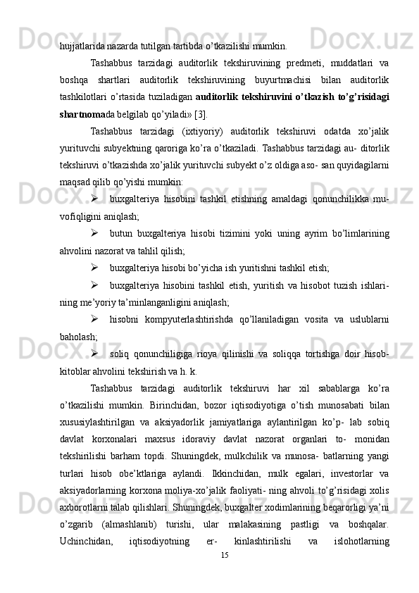 hujjatlarida   nazarda   tutilgan tartibda   o’tkazilishi   mumkin.
Tashabbus   tarzidagi   auditorlik   tekshiruvining   predmeti,   muddatlari   va
boshqa   shartlari   auditorlik   tekshiruvining   buyurtmachisi   bilan   auditorlik
tashkilotlari   o’rtasida   tuziladigan   auditorlik   tekshiruvini   o’tkazish   to’g’risidagi
shartnoma da   belgilab   qo’yiladi»   [3].
Tashabbus   tarzidagi   (ixtiyoriy)   auditorlik   tekshiruvi   odatda   xo’jalik
yurituvchi subyektning qaroriga ko’ra o’tkaziladi. Tashabbus tarzidagi au-   ditorlik
tekshiruvi o’tkazishda xo’jalik yurituvchi subyekt o’z oldiga aso-   san   quyidagilarni
maqsad qilib   qo’yishi   mumkin:
 buxgalteriya   hisobini   tashkil   etishning   amaldagi   qonunchilikka   mu-
vofiqligini   aniqlash;
 butun   buxgalteriya   hisobi   tizimini   yoki   uning   ayrim   bo’limlarining
ahvolini   nazorat   va   tahlil   qilish;
 buxgalteriya   hisobi   bo’yicha   ish   yuritishni   tashkil   etish;
 buxgalteriya   hisobini   tashkil   etish,   yuritish   va   hisobot   tuzish   ishlari-
ning   me’yoriy   ta’minlanganligini   aniqlash;
 hisobni   kompyuterlashtirishda   qo’llaniladigan   vosita   va   uslublarni
baholash;
 soliq   qonunchiligiga   rioya   qilinishi   va   soliqqa   tortishga   doir   hisob-
kitoblar   ahvolini   tekshirish va   h.   k.
Tashabbus   tarzidagi   auditorlik   tekshiruvi   har   xil   sabablarga   ko’ra
o’tkazilishi   mumkin.   Birinchidan,   bozor   iqtisodiyotiga   o’tish   munosabati   bilan
xususiylashtirilgan   va   aksiyadorlik   jamiyatlariga   aylantirilgan   ko’p-   lab   sobiq
davlat   korxonalari   maxsus   idoraviy   davlat   nazorat   organlari   to-   monidan
tekshirilishi   barham   topdi.   Shuningdek,   mulkchilik   va   munosa-   batlarning   yangi
turlari   hisob   obe’ktlariga   aylandi.   Ikkinchidan,   mulk   egalari,   investorlar   va
aksiyadorlarning korxona moliya-xo’jalik faoliyati-   ning ahvoli to’g’risidagi  xolis
axborotlarni talab qilishlari. Shuningdek,   buxgalter xodimlarining beqarorligi ya’ni
o’zgarib   (almashlanib)   turishi,   ular   malakasining   pastligi   va   boshqalar.
Uchinchidan,   iqtisodiyotning   er-   kinlashtirilishi   va   islohotlarning
15 