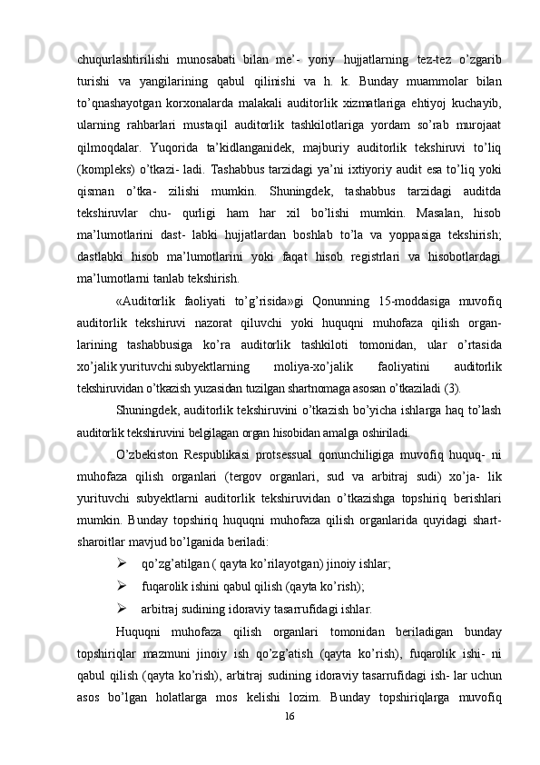 chuqurlashtirilishi   munosabati   bilan   me’-   yoriy   hujjatlarning   tez-tez   o’zgarib
turishi   va   yangilarining   qabul   qilinishi   va   h.   k.   Bunday   muammolar   bilan
to’qnashayotgan   korxonalarda   malakali   auditorlik   xizmatlariga   ehtiyoj   kuchayib,
ularning   rahbarlari   mustaqil   auditorlik   tashkilotlariga   yordam   so’rab   murojaat
qilmoqdalar.   Yuqorida   ta’kidlanganidek,   majburiy   auditorlik   tekshiruvi   to’liq
(kompleks)  o’tkazi-   ladi. Tashabbus  tarzidagi  ya’ni  ixtiyoriy audit  esa  to’liq yoki
qisman   o’tka-   zilishi   mumkin.   Shuningdek,   tashabbus   tarzidagi   auditda
tekshiruvlar   chu-   qurligi   ham   har   xil   bo’lishi   mumkin.   Masalan,   hisob
ma’lumotlarini   dast-   labki   hujjatlardan   boshlab   to’la   va   yoppasiga   tekshirish;
dastlabki   hisob   ma’lumotlarini   yoki   faqat   hisob   registrlari   va   hisobotlardagi
ma’lumotlarni   tanlab   tekshirish.
«Auditorlik   faoliyati   to’g’risida»gi   Qonunning   15-moddasiga   muvofiq
auditorlik   tekshiruvi   nazorat   qiluvchi   yoki   huquqni   muhofaza   qilish   organ-
larining   tashabbusiga   ko’ra   auditorlik   tashkiloti   tomonidan,   ular   o’rtasida
xo’jalik yurituvchi subyektlarning   moliya-xo’jalik   faoliyatini   auditorlik
tekshiruvidan   o’tkazish   yuzasidan   tuzilgan   shartnomaga   asosan   o’tkaziladi   (3).
Shuningdek, auditorlik tekshiruvini o’tkazish bo’yicha ishlarga haq   to’lash
auditorlik   tekshiruvini   belgilagan   organ   hisobidan   amalga   oshiriladi.
O’zbekiston   Respublikasi   protsessual   qonunchiligiga   muvofiq   huquq-   ni
muhofaza   qilish   organlari   (tergov   organlari,   sud   va   arbitraj   sudi)   xo’ja-   lik
yurituvchi   subyektlarni   auditorlik   tekshiruvidan   o’tkazishga   topshiriq   berishlari
mumkin.   Bunday   topshiriq   huquqni   muhofaza   qilish   organlarida   quyidagi   shart-
sharoitlar   mavjud bo’lganida   beriladi:
 qo’zg’atilgan   (   qayta   ko’rilayotgan)   jinoiy   ishlar;
 fuqarolik   ishini   qabul   qilish   (qayta   ko’rish);
 arbitraj   sudining   idoraviy   tasarrufidagi   ishlar.
Huquqni   muhofaza   qilish   organlari   tomonidan   beriladigan   bunday
topshiriqlar   mazmuni   jinoiy   ish   qo’zg’atish   (qayta   ko’rish),   fuqarolik   ishi-   ni
qabul   qilish   (qayta   ko’rish),   arbitraj   sudining   idoraviy   tasarrufidagi   ish-   lar   uchun
asos   bo’lgan   holatlarga   mos   kelishi   lozim.   Bunday   topshiriqlarga   muvofiq
16 