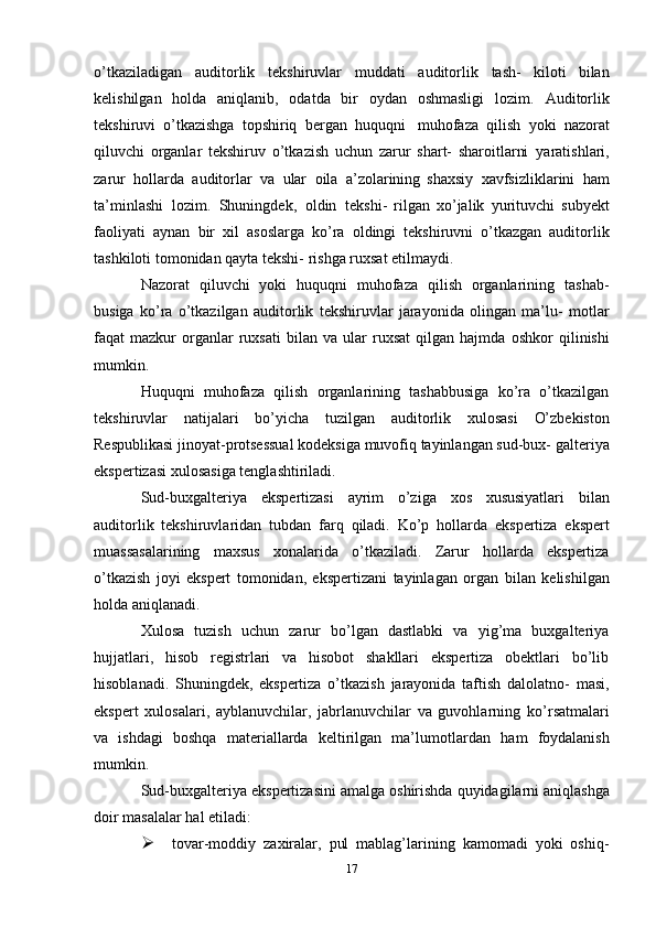 o’tkaziladigan   auditorlik   tekshiruvlar   muddati   auditorlik   tash-   kiloti   bilan
kelishilgan   holda   aniqlanib,   odatda   bir   oydan   oshmasligi   lozim.   Auditorlik
tekshiruvi   o’tkazishga   topshiriq   bergan   huquqni   muhofaza   qilish   yoki   nazorat
qiluvchi   organlar   tekshiruv   o’tkazish   uchun   zarur   shart-   sharoitlarni   yaratishlari,
zarur   hollarda   auditorlar   va   ular   oila   a’zolarining   shaxsiy   xavfsizliklarini   ham
ta’minlashi   lozim.   Shuningdek,   oldin   tekshi-   rilgan   xo’jalik   yurituvchi   subyekt
faoliyati   aynan   bir   xil   asoslarga   ko’ra   oldingi   tekshiruvni   o’tkazgan   auditorlik
tashkiloti tomonidan qayta tekshi-   rishga   ruxsat   etilmaydi.
Nazorat   qiluvchi   yoki   huquqni   muhofaza   qilish   organlarining   tashab-
busiga   ko’ra   o’tkazilgan   auditorlik   tekshiruvlar   jarayonida   olingan   ma’lu-   motlar
faqat   mazkur   organlar   ruxsati   bilan  va   ular   ruxsat   qilgan  hajmda   oshkor   qilinishi
mumkin.
Huquqni   muhofaza   qilish   organlarining   tashabbusiga   ko’ra   o’tkazilgan
tekshiruvlar   natijalari   bo’yicha   tuzilgan   auditorlik   xulosasi   O’zbekiston
Respublikasi jinoyat-protsessual kodeksiga muvofiq tayinlangan sud-bux-   galteriya
ekspertizasi   xulosasiga   tenglashtiriladi.
Sud-buxgalteriya   ekspertizasi   ayrim   o’ziga   xos   xususiyatlari   bilan
auditorlik   tekshiruvlaridan   tubdan   farq   qiladi.   Ko’p   hollarda   ekspertiza   ekspert
muassasalarining   maxsus   xonalarida   o’tkaziladi.   Zarur   hollarda   ekspertiza
o’tkazish   joyi   ekspert   tomonidan,   ekspertizani   tayinlagan   organ   bilan   kelishilgan
holda   aniqlanadi.
Xulosa   tuzish   uchun   zarur   bo’lgan   dastlabki   va   yig’ma   buxgalteriya
hujjatlari,   hisob   registrlari   va   hisobot   shakllari   ekspertiza   obektlari   bo’lib
hisoblanadi.   Shuningdek,   ekspertiza   o’tkazish   jarayonida   taftish   dalolatno-   masi,
ekspert   xulosalari,   ayblanuvchilar,   jabrlanuvchilar   va   guvohlarning   ko’rsatmalari
va   ishdagi   boshqa   materiallarda   keltirilgan   ma’lumotlardan   ham   foydalanish
mumkin.
Sud-buxgalteriya   ekspertizasini   amalga   oshirishda   quyidagilarni   aniqlashga
doir masalalar   hal   etiladi:
 tovar-moddiy   zaxiralar,   pul   mablag’larining   kamomadi   yoki   oshiq-
17 