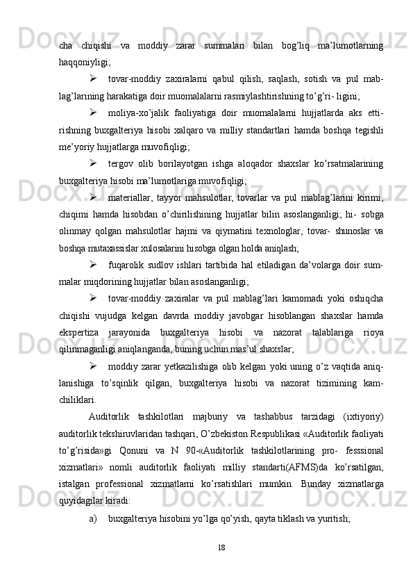 cha   chiqishi   va   moddiy   zarar   summalari   bilan   bog’liq   ma’lumotlarning
haqqoniyligi;
 tovar-moddiy   zaxiralarni   qabul   qilish,   saqlash,   sotish   va   pul   mab-
lag’larining   harakatiga   doir   muomalalarni   rasmiylashtirishning   to’g’ri-   ligini;
 moliya-xo’jalik   faoliyatiga   doir   muomalalarni   hujjatlarda   aks   etti-
rishning   buxgalteriya   hisobi   xalqaro   va   milliy   standartlari   hamda   boshqa   tegishli
me’yoriy   hujjatlarga   muvofiqligi;
 tergov   olib   borilayotgan   ishga   aloqador   shaxslar   ko’rsatmalarining
buxgalteriya   hisobi   ma’lumotlariga   muvofiqligi;
 materiallar,   tayyor   mahsulotlar,   tovarlar   va   pul   mablag’larini   kirimi,
chiqimi   hamda   hisobdan   o’chirilishining   hujjatlar   bilin   asoslanganligi;   hi-   sobga
olinmay   qolgan   mahsulotlar   hajmi   va   qiymatini   texnologlar,   tovar-   shunoslar   va
boshqa   mutaxassislar   xulosalarini   hisobga   olgan   holda   aniqlash;
 fuqarolik   sudlov   ishlari   tartibida   hal   etiladigan   da’volarga   doir   sum-
malar   miqdorining   hujjatlar   bilan asoslanganligi;
 tovar-moddiy   zaxiralar   va   pul   mablag’lari   kamomadi   yoki   oshiqcha
chiqishi   vujudga   kelgan   davrda   moddiy   javobgar   hisoblangan   shaxslar   hamda
ekspertiza   jarayonida   buxgalteriya   hisobi   va   nazorat   talablariga   rioya
qilinmaganligi   aniqlanganda,   buning   uchun   mas’ul   shaxslar;
 moddiy   zarar   yetkazilishiga   olib   kelgan   yoki   uning   o’z   vaqtida   aniq-
lanishiga   to’sqinlik   qilgan,   buxgalteriya   hisobi   va   nazorat   tizimining   kam-
chiliklari.
Auditorlik   tashkilotlari   majburiy   va   tashabbus   tarzidagi   (ixtiyoriy)
auditorlik tekshiruvlaridan tashqari, O’zbekiston Respublikasi «Auditorlik   faoliyati
to’g’risida»gi   Qonuni   va   N   90-«Auditorlik   tashkilotlarining   pro-   fesssional
xizmatlari»   nomli   auditorlik   faoliyati   milliy   standarti(AFMS)da   ko’rsatilgan,
istalgan   professional   xizmatlarni   ko’rsatishlari   mumkin.   Bunday   xizmatlarga
quyidagilar   kiradi:
a) buxgalteriya   hisobini   yo’lga   qo’yish,   qayta   tiklash   va   yuritish;
18