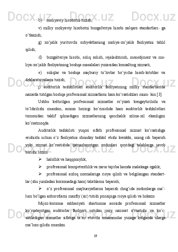 b) moliyaviy   hisobotni   tuzish;
v)   milliy   moliyaviy   hisobotni   buxgalteriya   hisobi   xalqaro   standartlari-   ga
o’tkazish;
g)   xo’jalik   yurituvchi   subyektlarning   moliya-xo’jalik   faoliyatini   tahlil
qilish;
d) buxgalteriya   hisobi,   soliq   solish,   rejalashtirish,   menedjment   va   mo-
liya-xo’jalik   faoliyatining   boshqa   masalalari   yuzasidan   konsalting   xizmati;
e) soliqlar   va   boshqa   majburiy   to’lovlar   bo’yicha   hisob-kitoblar   va
deklaratsiyalarni   tuzish;
j)   auditorlik   tashkilotlari   auditorlik   faoliyatining   milliy   standartlarida
nazarda tutilgan boshqa professional xizmatlarni ham ko’rsatishlari mum-   kin   [3].
Ushbu   keltirilgan   professional   xizmatlar   ro’yxati   kengaytirilishi   va
to’ldirilishi   mumkin,   ammo   hozirgi   ko’rinishda   ham   auditorlik   tashkilotlari
tomonidan   taklif   qilinadigan   xizmatlarning   qanchalik   xilma-xil   ekanligini
ko’rsatmoqda.
Auditorlik   tashkiloti   yuqori   sifatli   professional   xizmat   ko’rsatishga
erishishi   uchun   o’z   faoliyatini   shunday   tashkil   etishi   kerakki,   uning   ish   bajarish
yoki   xizmat   ko’rsatishda   qatnashayotgan   xodimlari   quyidagi   talablarga   javob
berishi   lozim:
 halollik   va   haqqoniylik;
 professional   kompetentlilik   va   zarur   tajriba   hamda   malakaga   egalik;
 professional   axloq   normalariga   rioya   qilish   va   belgilangan   standart-
lar   (shu jumladan korxonadagi   ham)   talablarini   bajarish;
 o’z   professional   majburiyatlarini   bajarish   chog’ida   xodimlarga   ma’-
lum   bo’lgan   axborotlarni   maxfiy   (sir)   tutish   prinsipiga   rioya   qilish   va   hokazo.
Mijoz-korxona   rahbariyati   shartnoma   asosida   professional   xizmatlar
ko’rsatayotgan   auditorlar   faoliyati   ustidan   joriy   nazorat   o’rnatishi   va   ko’r-
satiladigan   xizmatlar   sifatiga   ta’sir   etuvchi   muammolar   yuzaga   kelganda   ularga
ma’lum   qilishi   mumkin.
19 