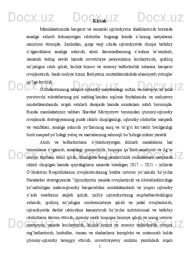 Kirish
Mamlakatimizda barqaror va samarali  iqtisodiyotni shakllantirish borasida
amalga   oshirib   kelinayotgan   islohotlar   bugungi   kunda   o’zining   natijalarini
namoyon   etmoqda.   Jumladan,   qisqa   vaqt   ichida   iqtisodiyotda   chuqur   tarkibiy
o’zgarishlarni   amalga   oshirish,   aholi   daromadlarining   o’sishini   ta’minlash,
samarali   tashqi   savdo   hamda   investitsiya   jarayonlarini   kuchaytirish,   qishloq
xo’jaligini   isloh   qilish,   kichik   biznes   va   xususiy   tadbirkorlik   sohasini   barqaror
rivojlantirish, bank-moliya tizimi faoliyatini mustahkamlashda ahamiyatli yutuqlar
qo’lga kiritildi. 
O’zbekistonning xalqaro iqtisodiy maydondagi nufuzi va mavqeyi xo’jalik
yurutuvchi   subektlarning   pul   mablag’laridan   oqilona   foydalanishi   va   moliyaviy
mustahkamlanishi   orqali   sezilarli   darajada   hamda   muntazam   oshib   bormoqda.
Bunda   mamlakatimiz   rahbari   Shavkat   Mirziyoyev   tomonidan   ijtimoiy-iqtisodiy
rivojlanish strategiyasining puxta ishlab chiqilganligi, iqtisodiy islohotlar maqsadi
va   vazifalari,   amalga   oshirish   yo’llarining   aniq   va   to’g’ri   ko’rsatib   berilganligi
bosh maqsad yo’lidagi yutuq va marralarning salmoqli bo’lishiga imkon yaratdi.
Aholi   va   tadbirkorlarni   o’ylantirayotgan   dolzarb   masalalarni   har
tomonlama o’rganish, amaldagi qonunchilik, huquqni qo’llash amaliyoti va ilg’or
xorijiy   tajribani   tahlil   qilish,   shuingdek   keng   jamoatchilik  muhokamasi   natijasida
ishlab   chiqilgan   hamda   quyidagilarni   nazarda   tutadigan   2017   –   2021   –   yillarda
O’zbekston   Respublikasini   rivojlantirishning   beshta   ustuvor   yo’nalishi   bo’yicha
Harakatlar strategiyasida “Iqtisodiyotni yanada rivojlantirish va liberallashtirishga
yo’naltirilgan   makroiqtisodiy   barqarorlikni   mustahkamlash   va   yuqori   iqtisodiy
o’sish   suratlarini   saqlab   qolish,   milliy   iqtisodiyotning   raqobatbardoshligini
oshirish,   qishloq   xo’jaligini   modernizatsiya   qilish   va   jadal   rivojlantirish,
iqtisodiyotda   davlat   ishtirokini   kamaytirish   bo’yicha   institutsional   va   tarkibiy
islohotlarni davom ettirish, xususiy mulk huquqini himoya qilish va uning ustuvor
mavqeyini   yanada   kuchaytirish,   kichik   biznes   va   xususiy   tadbirkorlik   rivojini
rag’batlantirish,   hududlar,   tuman   va   shaharlarni   kompleks   va   mutanosib   holda
ijtimoiy-iqtisodiy   taraqqiy   ettirish,   investitsiyaviy   muhitni   yaxshilash   orqali
2 