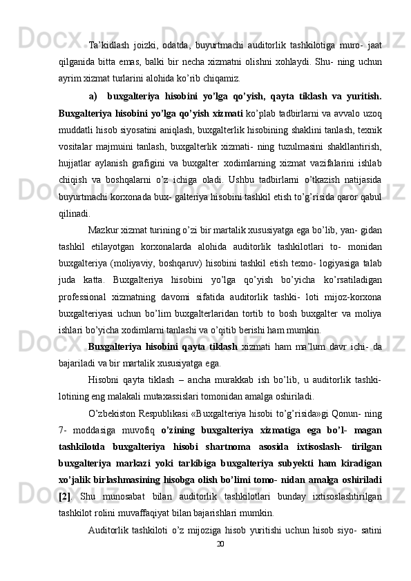 Ta’kidlash   joizki,   odatda,   buyurtmachi   auditorlik   tashkilotiga   muro-   jaat
qilganida   bitta   emas,   balki   bir   necha   xizmatni   olishni   xohlaydi.   Shu-   ning   uchun
ayrim   xizmat   turlarini   alohida   ko’rib chiqamiz.
a) buxgalteriya   hisobini   yo’lga   qo’yish,   qayta   tiklash   va   yuritish.
Buxgalteriya   hisobini   yo’lga   qo’yish   xizmati   ko’plab   tadbirlarni   va   avvalo uzoq
muddatli hisob siyosatini aniqlash, buxgalterlik hisobining   shaklini tanlash, texnik
vositalar   majmuini   tanlash,   buxgalterlik   xizmati-   ning   tuzulmasini   shakllantirish,
hujjatlar   aylanish   grafigini   va   buxgalter   xodimlarning   xizmat   vazifalarini   ishlab
chiqish   va   boshqalarni   o’z   ichiga   oladi.   Ushbu   tadbirlarni   o’tkazish   natijasida
buyurtmachi korxonada bux-   galteriya hisobini   tashkil   etish to’g’risida   qaror   qabul
qilinadi.
Mazkur xizmat turining o’zi bir martalik xususiyatga ega bo’lib, yan-   gidan
tashkil   etilayotgan   korxonalarda   alohida   auditorlik   tashkilotlari   to-   monidan
buxgalteriya   (moliyaviy,  boshqaruv)   hisobini  tashkil   etish  texno-   logiyasiga  talab
juda   katta.   Buxgalteriya   hisobini   yo’lga   qo’yish   bo’yicha   ko’rsatiladigan
professional   xizmatning   davomi   sifatida   auditorlik   tashki-   loti   mijoz-korxona
buxgalteriyasi   uchun   bo’lim   buxgalterlaridan   tortib   to   bosh   buxgalter   va   moliya
ishlari bo’yicha xodimlarni tanlashi va o’qitib   berishi   ham mumkin.
Buxgalteriya   hisobini   qayta   tiklash   xizmati   ham   ma’lum   davr   ichi-   da
bajariladi   va   bir   martalik xususiyatga   ega.
Hisobni   qayta   tiklash   –   ancha   murakkab   ish   bo’lib,   u   auditorlik   tashki-
lotining   eng   malakali mutaxassislari tomonidan   amalga   oshiriladi.
O’zbekiston Respublikasi  «Buxgalteriya hisobi to’g’risida»gi Qonun-   ning
7-   moddasiga   muvofiq   o’zining   buxgalteriya   xizmatiga   ega   bo’l-   magan
tashkilotda   buxgalteriya   hisobi   shartnoma   asosida   ixtisoslash-   tirilgan
buxgalteriya   markazi   yoki   tarkibiga   buxgalteriya   subyekti   ham   kiradigan
xo’jalik birlashmasining hisobga olish bo’limi tomo-   nidan   amalga   oshiriladi
[2] .   Shu   munosabat   bilan   auditorlik   tashkilotlari   bunday   ixtisoslashtirilgan
tashkilot rolini muvaffaqiyat bilan bajarishlari   mumkin.
Auditorlik   tashkiloti   o’z   mijoziga   hisob   yuritishi   uchun   hisob   siyo-   satini
20 