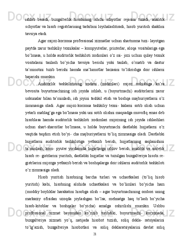 ishlab   beradi,   buxgalterlik   hisobining   ishchi   schyotlar   rejasini   tuzadi,   analitik
schyotlar va hisob registrlarining tarkibini loyihalashtiradi, hisob   yuritish   shaklini
tavsiya   etadi.
Agar   mijoz-korxona   professional   xizmatlar   uchun   shartnoma   tuzi-   layotgan
paytda zarur tashkiliy texnikalar – kompyuterlar, printerlar, aloqa   vositalariga ega
bo’lmasa,  u  holda  auditorlik  tashkiloti   xodimlari  o’z  mi-   jozi   uchun  qulay  texnik
vositalarni   tanlash   bo’yicha   tavsiya   berishi   yoki   tanlab,   o’rnatib   va   dastur
ta’minotini   tuzib   berishi   hamda   ma’lumotlar   bazasini   to’ldirishga   doir   ishlarni
bajarishi   mumkin.
Auditorlik   tashkilotining   xodimi   (xodimlari)   mijoz   xohishiga   ko’ra
bevosita   buyurtmachining   ish   joyida   ishlab,   u   (buyurtmachi)   auditorlarni   zarur
uskunalar   bilan   ta’minlash,   ish   joyini   tashkil   etish   va   boshqa   majburiyatlarni   o’z
zimmasiga   oladi.   Agar   mijoz-korxona   tashkiliy   texni-   kalarni   sotib   olish   uchun
yetarli mablag’ga ega bo’lmasa yoki uni sotib   olishni maqsadga muvofiq emas deb
hisoblasa   hamda   auditorlik   tashkiloti   xodimlari   mijozning   ish   joyida   ishlashlari
uchun   shart-sharoitlar   bo’lmasa,   u   holda   buyurtmachi   dastlabki   hujjatlarni   o’z
vaqtida  taqdim   etish  bo’yi-   cha  majburiyatlarni  to’liq  zimmasiga  oladi.  Dastlabki
hujjatlarni   auditorlik   tashkilotiga   yetkazib   berish,   hujjatlarning   saqlanishini
ta’minlash,   kom-   pyuter   yordamida   hujjatlarga   ishlov   berish,   analitik   va   sintetik
hisob re-   gistrlarini yuritish, dastlabki hujjatlar va tuzulgan buxgalteriya hisobi re-
gistrlarini mijozga yetkazib berish va boshqalarga doir ishlarni auditorlik   tashkiloti
o’z   zimmasiga   oladi.
Hisob   yuritish   hisobning   barcha   turlari   va   uchastkalari   (to’liq   hisob
yuritish)   kabi,   hisobning   alohida   uchastkalari   va   bo’limlari   bo’yicha   ham
(moddiy boyliklar   harakatini   hisobga   olish   –   agar   buyurtmachining   ombori   uning
markaziy   ofisidan   uzoqda   joylashgan   bo’lsa;   mehnatga   haq   to’lash   bo’yicha
hisob-kitoblar   va   boshqalar   bo’yicha)   amalga   oshirilishi   mumkin.   Ushbu
professional   xizmat   bayonidan   ko’rinib   turibdiki,   buyurtmachi-   korxonada,
buxgalteriya   xizmati   yo’q,   natijada   hisobot   tuzish,   soliq   dekla-   ratsiyalarini
to’lg’azish,   buxgalteriya   hisobotlari   va   soliq   deklaratsiyalarini   davlat   soliq
21 