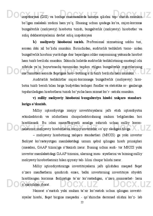 inspeksiyasi   (DSI)   va   boshqa   muassasalarda   himoya   qilishni   top-   shirish   mumkin
bo’lgan   malakali   xodimi   ham   yo’q.   Shuning   uchun   qoidaga   ko’ra,   mijoz-korxona
buxgalterlik   (moliyaviy)   hisobotni   tuzish,   buxgalterlik   (moliyaviy)   hisobotlar   va
soliq   deklaratsiyalarini   davlat   soliq   inspeksiyasi
b) moliyaviy   hisobotni   tuzish.   Professional   xizmatning   ushbu   turi,
asosan   ikki   xil   bo’lishi   mumkin.   Birinchidan,   auditorlik   tashkiloti   tomo-   nidan
buxgalterlik hisobini yuritishga doir bajarilgan ishlar majmuining   yakunida hisobot
ham tuzib berilishi mumkin. Ikkinchi holatda auditorlik   tashkilotining mustaqil ishi
sifatida   ya’ni   buyurtmachi   tomonidan   taqdim   etilgan   buxgalterlik   registrlarining
ma’lumotlari   asosida   faqatgina   hiso-   botning   o’zi   tuzib berilishi   ham mumkin.
Auditorlik   tashkilotlar   mijoz-korxonaga   buxgalterlik   (moliyaviy)   hiso-
botni tuzib berish bilan birga budjetdan tashqari fondlar va statistika or-   ganlariga
topshiriladigan hisobotlarni tuzish bo’yicha ham xizmat ko’r-   satishi mumkin.
v)   milliy   moliyaviy   hisobotni   buxgalteriya   hisobi   xalqaro   standart-
lariga   o’tkazish.
Milliy   iqtisodiyotga   xorijiy   investitsiyalarni   jalb   etish   iqtisodiyotni
erkinlashtirish   va   islohotlarni   chuqurlashtirishning   muhim   belgilaridan   biri
hisoblanadi.   Bu   ishni   muvaffaqiyatli   amalga   oshirish   uchun   milliy   korxo-
nalarimiz   moliyaviy   hisobotlarini   xorijiy   investorlar   «o’qiy   oladigan   til»ga
–   moliyaviy   hisobotning   xalqaro   standartlari   (MHXS)   ga   yoki   investor
faoliyat   ko’rsatayotgan   mamlakatdagi   umum   qabul   qilingan   hisob   prinsiplari
(masalan,   GAAP   tizimi)ga   o’tkazish   zarur.   Buning   uchun   audi-   tor   MHXS   yoki
investor mamlakatidagi GAAP tizimini, ularning xusu-   siyatlarini va bizning milliy
moliyaviy hisobotlarimiz bilan qiyosiy tah-   lilini   chuqur   bilishi   zarur.
Milliy   iqtisodiyotimizga   investitsiyalarni   jalb   qilishdan   maqsad   faqat
o’zaro   manfaatlarni   qondirish   emas,   balki   investorning   investitsiya   obyekti
hisoblangan   korxona   faoliyatiga   ta’sir   ko’rsatadigan,   o’zaro   munosabat-   larni
o’rnatishdan iborat.
Nazorat   o’rnatish   yoki   muhim   ta’sir   ko’rsatish   uchun   qilingan   investit-
siyalar   hisobi,   faqat   birgina   maqsadni   -   qo’shimcha   daromad   olishni   ko’z-   lab
22 