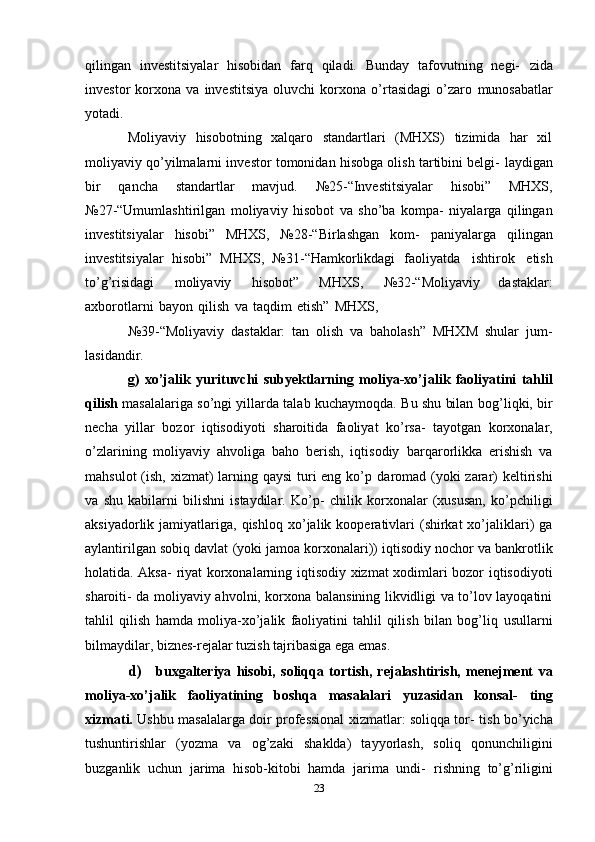 qilingan   investitsiyalar   hisobidan   farq   qiladi.   Bunday   tafovutning   negi-   zida
investor   korxona   va   investitsiya   oluvchi   korxona   o’rtasidagi   o’zaro   munosabatlar
yotadi.
Moliyaviy   hisobotning   xalqaro   standartlari   (MHXS)   tizimida   har   xil
moliyaviy qo’yilmalarni investor tomonidan hisobga olish tartibini belgi-   laydigan
bir   qancha   standartlar   mavjud.   №25-“Investitsiyalar   hisobi”   MHXS,
№27-“Umumlashtirilgan   moliyaviy   hisobot   va   sho’ba   kompa-   niyalarga   qilingan
investitsiyalar   hisobi”   MHXS,   №28-“Birlashgan   kom-   paniyalarga   qilingan
investitsiyalar   hisobi”   MHXS,   №31-“Hamkorlikdagi   faoliyatda   ishtirok   etish
to’g’risidagi   moliyaviy   hisobot”   MHXS,   №32-“Moliyaviy   dastaklar:
axborotlarni   bayon   qilish   va   taqdim   etish”   MHXS,
№39-“Moliyaviy   dastaklar:   tan   olish   va   baholash”   MHXM   shular   jum-
lasidandir.
g)   xo’jalik   yurituvchi   subyektlarning   moliya-xo’jalik   faoliyatini   tahlil
qilish   masalalariga so’ngi yillarda talab kuchaymoqda. Bu shu bilan   bog’liqki,   bir
necha   yillar   bozor   iqtisodiyoti   sharoitida   faoliyat   ko’rsa-   tayotgan   korxonalar,
o’zlarining   moliyaviy   ahvoliga   baho   berish,   iqtisodiy   barqarorlikka   erishish   va
mahsulot  (ish, xizmat) larning qaysi  turi eng ko’p   daromad (yoki zarar)  keltirishi
va   shu   kabilarni   bilishni   istaydilar.   Ko’p-   chilik   korxonalar   (xususan,   ko’pchiligi
aksiyadorlik jamiyatlariga,  qishloq   xo’jalik  kooperativlari   (shirkat   xo’jaliklari)   ga
aylantirilgan sobiq davlat   (yoki jamoa korxonalari)) iqtisodiy nochor va bankrotlik
holatida. Aksa-   riyat korxonalarning iqtisodiy xizmat xodimlari bozor iqtisodiyoti
sharoiti-   da moliyaviy ahvolni, korxona balansining likvidligi va to’lov layoqatini
tahlil   qilish   hamda   moliya-xo’jalik   faoliyatini   tahlil   qilish   bilan   bog’liq   usullarni
bilmaydilar,   biznes-rejalar   tuzish   tajribasiga   ega   emas.
d) buxgalteriya   hisobi,   soliqqa   tortish,   rejalashtirish,   menejment   va
moliya-xo’jalik   faoliyatining   boshqa   masalalari   yuzasidan   konsal-   ting
xizmati.   Ushbu masalalarga doir professional xizmatlar: soliqqa tor-   tish bo’yicha
tushuntirishlar   (yozma   va   og’zaki   shaklda)   tayyorlash,   soliq   qonunchiligini
buzganlik   uchun   jarima   hisob-kitobi   hamda   jarima   undi-   rishning   to’g’riligini
23 