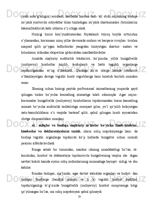 (yoki  noto’g’riligini) asoslash,  dastlabki  hisobni  tash-   kil etish, mijozning boshqa
xo’jalik yurituvchi subyektlar bilan tuziladigan   xo’jalik   shartnomalari   (bitimlari)ni
takomillashtirish   kabi   ishlarni   o’z   ichiga   oladi.
Hozirgi   bozor   kon’yunkturasidan   foydalanib   tezroq   boylik   orttirishni
o’ylamasdan, korxonani uzoq yillar davomida muhim va barqaror rivojlan-   tirishni
maqsad   qilib   qo’ygan   tadbirkorlar   yangidan   tuzayotgan   shartno-   malari   va
bitimlarini   oldindan   ekspertiza   qildirishdan   manfaatdordirlar.
Amalda   majburiy   auditorlik   tekshiruvi,   ko’pincha,   yillik   buxgalterlik
(moliyaviy)   hisobotlar   tuzilib,   tasdiqlanib   va   hatto   tegishli   organlarga
topshirilganidan   so’ng   o’tkaziladi.   Qoidaga   ko’ra   ularga   hamda   tekshiruv
o’tkazilayotgan   davrga   tegishli   hisob   registrlariga   ham   tuzatish   kiritish   mumkin
emas.
Shuning   uchun   hozirgi   paytda   professional   xizmatlarning   yuqorida   qayd
qilingan   turlari   bo’yicha   konsalting   xizmatiga   talab   oshmoqda.   Agar   mijoz-
korxonalar   buxgalterlik   (moliyaviy)   hisobotlarini   topshirmasdan   burun   kansalting
xizmati   bo’yicha   auditorlik   tashkilotiga   murojaat   qilsa,   yo’l   qo’yilib   kelayotgan
xato-kamchiliklarni   o’z   vaqtida   bartaraf   qilib,   qabul   qilingan   hisob   siyosatidan
chetga   chiqmasliklari   mumkin.
e) soliqlar   va   boshqa   majburiy   to’lovlar   bo’yicha   hisob-kitoblar,
hisobotlar   va   deklaratsiyalarni   tuzish ,   ularni   soliq   inspeksiyasiga   ham-   da
boshqa   tegishli   organlarga   topshirish   ko’p   hollarda   buxgalter   uchun   noxush
jarayon sifatida   kechadi.
Bunga   sabab   bir   tomondan,   mazkur   ishning   murakkabligi   bo’lsa,   ik-
kinchidan,   hisobot   va   deklaratsiya   topshiruvchi   buxgalterning   vaqtini   ola-   digan
navbat kutish hamda ayrim soliq xodimlarining muomalaga layoqat-   sizligi   va   shu
kabilar.
Bundan tashqari,  ma’lumki, agar  davlat  statistika  organlari  va  budjet-   dan
tashqari   fondlarga   (bandlik   xizmati   va   h.   k)   tegishli   hisobot   shakllari
topshirilganligi   to’g’risida   buxgalterlik   (moliyaviy)   hisobot   muqovasiga   belgi
qo’yilmagan   bo’lsa,   uni   soliq   inspeksiyasi   qabul   qilmaydi.
24