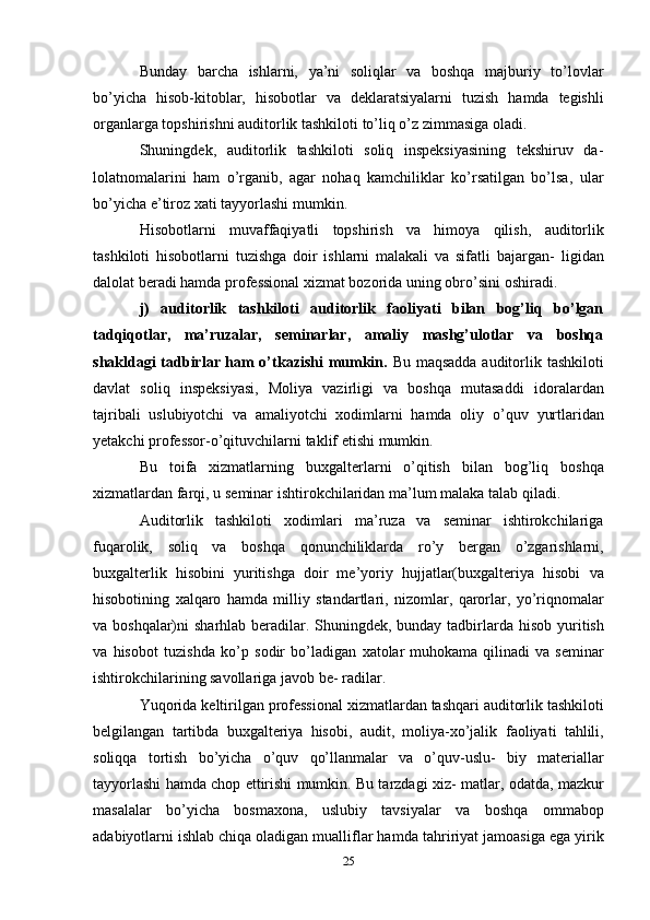 Bunday   barcha   ishlarni,   ya’ni   soliqlar   va   boshqa   majburiy   to’lovlar
bo’yicha   hisob-kitoblar,   hisobotlar   va   deklaratsiyalarni   tuzish   hamda   tegishli
organlarga topshirishni auditorlik tashkiloti to’liq o’z zimmasiga   oladi.
Shuningdek,   auditorlik   tashkiloti   soliq   inspeksiyasining   tekshiruv   da-
lolatnomalarini   ham   o’rganib,   agar   nohaq   kamchiliklar   ko’rsatilgan   bo’lsa,   ular
bo’yicha   e’tiroz   xati   tayyorlashi   mumkin.
Hisobotlarni   muvaffaqiyatli   topshirish   va   himoya   qilish,   auditorlik
tashkiloti   hisobotlarni   tuzishga   doir   ishlarni   malakali   va   sifatli   bajargan-   ligidan
dalolat beradi hamda professional xizmat bozorida uning obro’sini   oshiradi.
j)   auditorlik   tashkiloti   auditorlik   faoliyati   bilan   bog’liq   bo’lgan
tadqiqotlar,   ma’ruzalar,   seminarlar,   amaliy   mashg’ulotlar   va   boshqa
shakldagi tadbirlar ham o’tkazishi  mumkin.   Bu maqsadda auditorlik   tashkiloti
davlat   soliq   inspeksiyasi,   Moliya   vazirligi   va   boshqa   mutasaddi   idoralardan
tajribali   uslubiyotchi   va   amaliyotchi   xodimlarni   hamda   oliy   o’quv   yurtlaridan
yetakchi   professor-o’qituvchilarni   taklif   etishi   mumkin.
Bu   toifa   xizmatlarning   buxgalterlarni   o’qitish   bilan   bog’liq   boshqa
xizmatlardan   farqi,   u   seminar   ishtirokchilaridan   ma’lum   malaka   talab   qiladi.
Auditorlik   tashkiloti   xodimlari   ma’ruza   va   seminar   ishtirokchilariga
fuqarolik,   soliq   va   boshqa   qonunchiliklarda   ro’y   bergan   o’zgarishlarni,
buxgalterlik   hisobini   yuritishga   doir   me’yoriy   hujjatlar(buxgalteriya   hisobi   va
hisobotining   xalqaro   hamda   milliy   standartlari,   nizomlar,   qarorlar,   yo’riqnomalar
va   boshqalar)ni   sharhlab   beradilar.   Shuningdek,   bunday   tadbirlarda   hisob   yuritish
va   hisobot   tuzishda   ko’p   sodir   bo’ladigan   xatolar   muhokama   qilinadi   va  seminar
ishtirokchilarining savollariga javob be-   radilar.
Yuqorida   keltirilgan   professional   xizmatlardan   tashqari   auditorlik   tashkiloti
belgilangan   tartibda   buxgalteriya   hisobi,   audit,   moliya-xo’jalik   faoliyati   tahlili,
soliqqa   tortish   bo’yicha   o’quv   qo’llanmalar   va   o’quv-uslu-   biy   materiallar
tayyorlashi hamda chop ettirishi mumkin. Bu tarzdagi xiz-   matlar, odatda, mazkur
masalalar   bo’yicha   bosmaxona,   uslubiy   tavsiyalar   va   boshqa   ommabop
adabiyotlarni ishlab chiqa oladigan mualliflar hamda   tahririyat   jamoasiga   ega yirik
25 