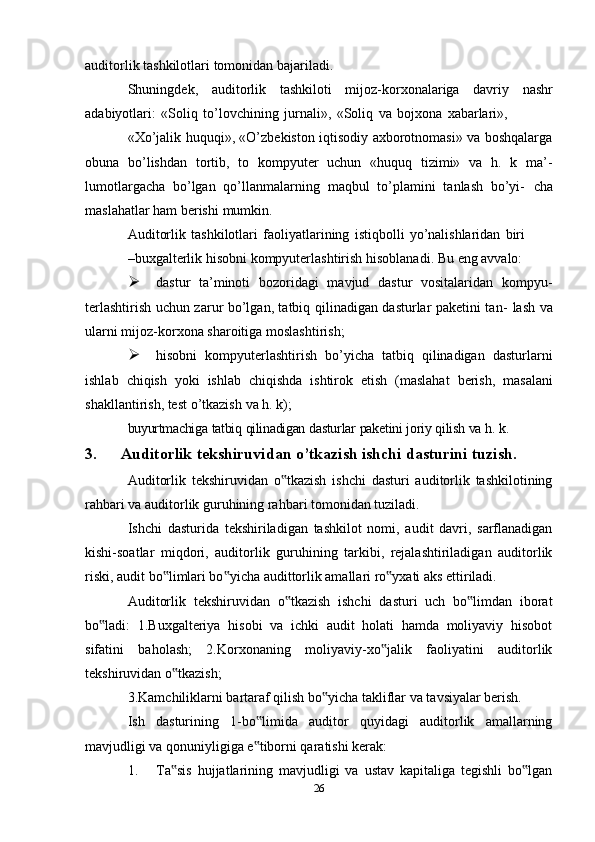auditorlik   tashkilotlari   tomonidan   bajariladi.
Shuningdek,   auditorlik   tashkiloti   mijoz-korxonalariga   davriy   nashr
adabiyotlari:   «Soliq   to’lovchining   jurnali»,   «Soliq   va   bojxona   xabarlari»,
«Xo’jalik huquqi», «O’zbekiston iqtisodiy axborotnomasi» va boshqalarga
obuna   bo’lishdan   tortib,   to   kompyuter   uchun   «huquq   tizimi»   va   h.   k   ma’-
lumotlargacha   bo’lgan   qo’llanmalarning   maqbul   to’plamini   tanlash   bo’yi-   cha
maslahatlar   ham   berishi   mumkin.
Auditorlik   tashkilotlari   faoliyatlarining   istiqbolli   yo’nalishlaridan   biri
–buxgalterlik   hisobni   kompyuterlashtirish   hisoblanadi.   Bu   eng   avvalo:
 dastur   ta’minoti   bozoridagi   mavjud   dastur   vositalaridan   kompyu-
terlashtirish uchun zarur bo’lgan, tatbiq qilinadigan dasturlar paketini tan-   lash   va
ularni   mijoz-korxona   sharoitiga   moslashtirish;
 hisobni   kompyuterlashtirish   bo’yicha   tatbiq   qilinadigan   dasturlarni
ishlab   chiqish   yoki   ishlab   chiqishda   ishtirok   etish   (maslahat   berish,   masalani
shakllantirish,   test   o’tkazish   va   h.   k);
buyurtmachiga   tatbiq   qilinadigan   dasturlar   paketini   joriy   qilish   va   h.   k.
3. Auditorlik tekshiruvidan o’tkazish ishchi dasturini tuzish.
Auditorlik   tekshiruvidan   o tkazish   ishchi   dasturi   auditorlik   tashkilotining‟
rahbari va auditorlik guruhining rahbari tomonidan tuziladi.
Ishchi   dasturida   tekshiriladigan   tashkilot   nomi,   audit   davri,   sarflanadigan
kishi-soatlar   miqdori,   auditorlik   guruhining   tarkibi,   rejalashtiriladigan   auditorlik
riski, audit bo limlari bo yicha audittorlik amallari ro yxati aks ettiriladi.	
‟ ‟ ‟
Auditorlik   tekshiruvidan   o tkazish   ishchi   dasturi   uch   bo limdan   iborat	
‟ ‟
bo ladi:   1.Buxgalteriya   hisobi   va   ichki   audit   holati   hamda   moliyaviy   hisobot	
‟
sifatini   baholash;   2.Korxonaning   moliyaviy-xo jalik   faoliyatini   auditorlik	
‟
tekshiruvidan o tkazish;	
‟
3.Kamchiliklarni bartaraf qilish bo yicha takliflar va tavsiyalar berish.	
‟
Ish   dasturining   1-bo limida   auditor   quyidagi   auditorlik   amallarning	
‟
mavjudligi va qonuniyligiga e tiborni qaratishi kerak:
‟
1. Ta sis   hujjatlarining   mavjudligi   va   ustav   kapitaliga   tegishli   bo lgan	
‟ ‟
26
