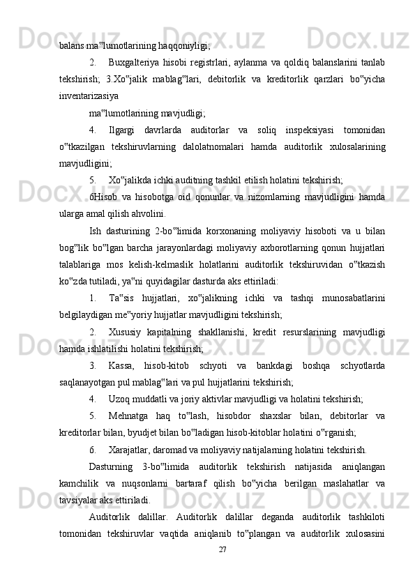 balans ma lumotlarining haqqoniyligi;‟
2. Buxgalteriya   hisobi   registrlari,   aylanma   va   qoldiq   balanslarini   tanlab
tekshirish;   3.Xo jalik   mablag lari,   debitorlik   va   kreditorlik   qarzlari   bo yicha	
‟ ‟ ‟
inventarizasiya
ma lumotlarining mavjudligi;	
‟
4. Ilgargi   davrlarda   auditorlar   va   soliq   inspeksiyasi   tomonidan
o tkazilgan   tekshiruvlarning   dalolatnomalari   hamda   auditorlik   xulosalarining	
‟
mavjudligini;
5. Xo jalikda ichki auditning tashkil etilish holatini tekshirish;	
‟
6Hisob   va   hisobotga   oid   qonunlar   va   nizomlarning   mavjudligini   hamda
ularga amal qilish ahvolini.
Ish   dasturining   2-bo limida   korxonaning   moliyaviy   hisoboti   va   u   bilan	
‟
bog lik   bo lgan   barcha   jarayonlardagi   moliyaviy   axborotlarning   qonun   hujjatlari	
‟ ‟
talablariga   mos   kelish-kelmaslik   holatlarini   auditorlik   tekshiruvidan   o tkazish	
‟
ko zda tutiladi, ya ni quyidagilar dasturda aks ettiriladi:	
‟ ‟
1. Ta sis   hujjatlari,   xo jalikning   ichki   va   tashqi   munosabatlarini	
‟ ‟
belgilaydigan me yoriy hujjatlar mavjudligini tekshirish;	
‟
2. Xususiy   kapitalning   shakllanishi,   kredit   resurslarining   mavjudligi
hamda ishlatilishi holatini tekshirish;
3. Kassa,   hisob-kitob   schyoti   va   bankdagi   boshqa   schyotlarda
saqlanayotgan pul mablag lari va pul hujjatlarini tekshirish;	
‟
4. Uzoq muddatli va joriy aktivlar mavjudligi va holatini tekshirish;
5. Mehnatga   haq   to lash,   hisobdor   shaxslar   bilan,   debitorlar   va	
‟
kreditorlar bilan, byudjet bilan bo ladigan hisob-kitoblar holatini o rganish;
‟ ‟
6. Xarajatlar, daromad va moliyaviy natijalarning holatini tekshirish.
Dasturning   3-bo limida   auditorlik   tekshirish   natijasida   aniqlangan	
‟
kamchilik   va   nuqsonlarni   bartaraf   qilish   bo yicha   berilgan   maslahatlar   va	
‟
tavsiyalar aks ettiriladi.
Auditorlik   dalillar.   Auditorlik   dalillar   deganda   auditorlik   tashkiloti
tomonidan   tekshiruvlar   vaqtida   aniqlanib   to plangan   va   auditorlik   xulosasini
‟
27 