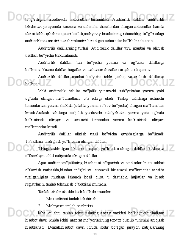 to g riligini   isbotlovchi   axborotlar   tushuniladi   Auditorlik   dalillar   auditorlik‟ ‟
tekshiruvi   jarayonida   korxona   va   uchinchi   shaxslardan   olingan   axborotlar   hamda
ularni tahlil qilish natijalari bo lib,moliyaviy hisobotning ishonchligi to g risidagi	
‟ ‟ ‟
auditorlik xulosasini tuzish imkonini beradigan axborotlar bo lib hisoblanadi.	
‟
Auditorlik   dalillarning   turlari.   Auditorlik   dalillar   turi,   manbai   va   olinish
usullari bo yicha turkumlanadi.	
‟
Auditorlik   dalillar   turi   bo yicha   yozma   va   og zaki   dalillarga	
‟ ‟
bo linadi.Yozma dalillar hujjatlar va tushuntirish xatlari orqali tasdiqlanadi.	
‟
Auditorlik   dalillar   manbai   bo yicha   ichki   ,tashqi   va   aralash   dalillarga	
‟
bo linadi.	
‟
Ichki   auditorlik   dalillar   xo jalik   yurituvchi   sub yektdan   yozma   yoki	
‟ ‟
og zaki   olingan   ma lumotlarni   o z   ichiga   oladi.   Tashqi   dalillarga   uchinchi	
‟ ‟ ‟
tomonlardan yozma shaklda (odatda yozma so rov bo yicha) olingan ma lumotlar	
‟ ‟ ‟
kiradi.Aralash   dalillarga   xo jalik   yurituvchi   sub yektdan   yozma   yoki   og zaki	
‟ ‟ ‟
ko rinishda   olingan   va   uchinchi   tomondan   yozma   ko rinishda   olingan	
‟ ‟
ma lumotlar kiradi
‟
Auditorlik   dalillar   olinish   usuli   bo yicha   quyidagilarga   bo linadi:	
‟ ‟
1.Faktlarni tasdiqlash yo li bilan olingan dalillar;	
‟
2.Hujjatashtirilgan faktlarni aniqlash yo li bilan olingan dalillar; 3.Maxsus	
‟
o tkazilgan tahlil natijasida olingan dalillar	
‟
Agar   auditor   xo jalikning   hisobotini   o rganish   va   xodimlar   bilan   suhbat	
‟ ‟
o tkazish   natijasida,hisobot   to g ri   va   ishonchli   birlamchi   ma lumotlar   asosida	
‟ ‟ ‟ ‟
tuzilganligiga   mutlaqa   ishonch   hosil   qilsa,   u   dastlabki   hujjatlar   va   hisob
registrlarini tanlab tekshirish o tkazishi mumkin.	
‟
Tanlab tekshirish ikki turli bo lishi mumkin:	
‟
1. Mos kelishni tanlab tekshirish;
2. Mohiyatan tanlab tekshirish.
Mos   kelishni   tanlab   tekshirishning   asosiy   vazifasi   bo lib,tekshiriladigan	
‟
hisobot davri ichida ichki nazorat me yorlarining tez-tez buzilib turishini aniqlash	
‟
hisoblanadi.   Demak,hisobot   davri   ichida   sodir   bo lgan   jarayon   natijalarining	
‟
28 