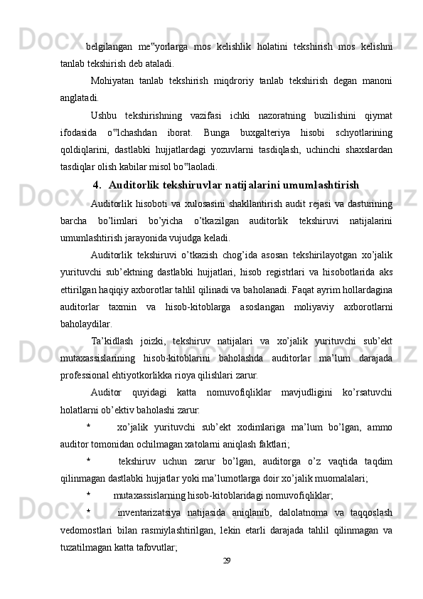 belgilangan   me yorlarga   mos   kelishlik   holatini   tekshirish   mos   kelishni‟
tanlab tekshirish deb ataladi.
Mohiyatan   tanlab   tekshirish   miqdroriy   tanlab   tekshirish   degan   manoni
anglatadi.
Ushbu   tekshirishning   vazifasi   ichki   nazoratning   buzilishini   qiymat
ifodasida   o lchashdan   iborat.   Bunga   buxgalteriya   hisobi   schyotlarining	
‟
qoldiqlarini,   dastlabki   hujjatlardagi   yozuvlarni   tasdiqlash,   uchinchi   shaxslardan
tasdiqlar olish kabilar misol bo laoladi.	
‟
4. Auditorlik tekshiruvlar natijalarini umumlashtirish
Auditorlik   hisoboti   va   xulosasini   shakllantirish   audit   rejasi   va   dasturining
barcha   bo’limlari   bo’yicha   o’tkazilgan   auditorlik   tekshiruvi   natijalarini
umumlashtirish jarayonida vujudga keladi. 
Auditorlik   tekshiruvi   o’tkazish   chog’ida   asosan   tekshirilayotgan   xo’jalik
yurituvchi   sub’ektning   dastlabki   hujjatlari,   hisob   registrlari   va   hisobotlarida   aks
ettirilgan haqiqiy axborotlar tahlil qilinadi va baholanadi. Faqat ayrim hollardagina
auditorlar   taxmin   va   hisob-kitoblarga   asoslangan   moliyaviy   axborotlarni
baholaydilar. 
Ta’kidlash   joizki,   tekshiruv   natijalari   va   xo’jalik   yurituvchi   sub’ekt
mutaxassislarining   hisob-kitoblarini   baholashda   auditorlar   ma’lum   darajada
professional ehtiyotkorlikka rioya qilishlari zarur. 
Auditor   quyidagi   katta   nomuvofiqliklar   mavjudligini   ko’rsatuvchi
holatlarni ob’ektiv baholashi zarur:
*   xo’jalik   yurituvchi   sub’ekt   xodimlariga   ma’lum   bo’lgan,   ammo
auditor tomonidan ochilmagan xatolarni aniqlash faktlari;
*   tekshiruv   uchun   zarur   bo’lgan,   auditorga   o’z   vaqtida   taqdim
qilinmagan dastlabki hujjatlar yoki ma’lumotlarga doir xo’jalik muomalalari;
*   mutaxassislarning hisob-kitoblaridagi nomuvofiqliklar;
*   inventarizatsiya   natijasida   aniqlanib,   dalolatnoma   va   taqqoslash
vedomostlari   bilan   rasmiylashtirilgan,   lekin   etarli   darajada   tahlil   qilinmagan   va
tuzatilmagan katta tafovutlar;
29 