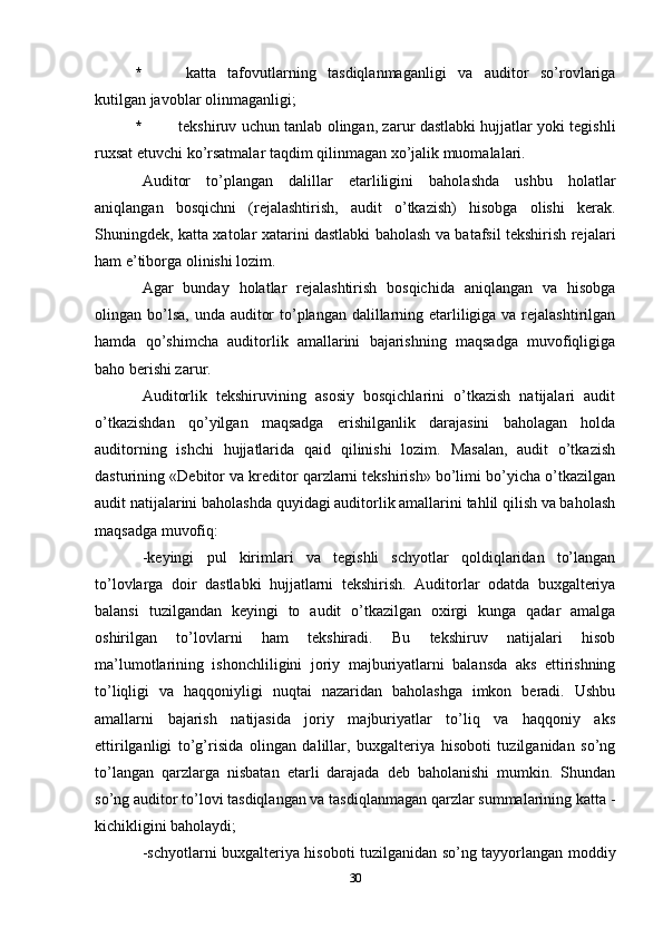 *   katta   tafovutlarning   tasdiqlanmaganligi   va   auditor   so’rovlariga
kutilgan javoblar olinmaganligi;
*   tekshiruv uchun tanlab olingan, zarur dastlabki hujjatlar yoki tegishli
ruxsat etuvchi ko’rsatmalar taqdim qilinmagan xo’jalik muomalalari. 
Auditor   to’plangan   dalillar   etarliligini   baholashda   ushbu   holatlar
aniqlangan   bosqichni   (rejalashtirish,   audit   o’tkazish)   hisobga   olishi   kerak.
Shuningdek, katta xatolar xatarini dastlabki baholash va batafsil tekshirish rejalari
ham e’tiborga olinishi lozim. 
Agar   bunday   holatlar   rejalashtirish   bosqichida   aniqlangan   va   hisobga
olingan bo’lsa, unda auditor  to’plangan dalillarning etarliligiga va rejalashtirilgan
hamda   qo’shimcha   auditorlik   amallarini   bajarishning   maqsadga   muvofiqligiga
baho berishi zarur. 
Auditorlik   tekshiruvining   asosiy   bosqichlarini   o’tkazish   natijalari   audit
o’tkazishdan   qo’yilgan   maqsadga   erishilganlik   darajasini   baholagan   holda
auditorning   ishchi   hujjatlarida   qaid   qilinishi   lozim.   Masalan,   audit   o’tkazish
dasturining «Debitor va kreditor qarzlarni tekshirish» bo’limi bo’yicha o’tkazilgan
audit natijalarini baholashda quyidagi auditorlik amallarini tahlil qilish va baholash
maqsadga muvofiq:
-k eyingi   pul   kirimlari   va   tegishli   schyotlar   qoldiqlaridan   to’langan
to’lovlarga   doir   dastlabki   hujjatlarni   tekshirish.   Auditorlar   odatda   buxgalteriya
balansi   tuzilgandan   keyingi   to   audit   o’tkazilgan   oxirgi   kunga   qadar   amalga
oshirilgan   to’lovlarni   ham   tekshiradi.   Bu   tekshiruv   natijalari   hisob
ma’lumotlarining   ishonchliligini   joriy   majburiyatlarni   balansda   aks   ettirishning
to’liqligi   va   haqqoniyligi   nuqtai   nazaridan   baholashga   imkon   beradi.   Ushbu
amallarni   bajarish   natijasida   joriy   majburiyatlar   to’liq   va   haqqoniy   aks
ettirilganligi   to’g’risida   olingan   dalillar,   buxgalteriya   hisoboti   tuzilganidan   so’ng
to’langan   qarzlarga   nisbatan   etarli   darajada   deb   baholanishi   mumkin.   Shundan
so’ng auditor to’lovi tasdiqlangan va tasdiqlanmagan qarzlar summalarining katta -
kichikligini baholaydi;
- schyotlarni buxgalteriya hisoboti tuzilganidan so’ng tayyorlangan moddiy
30 