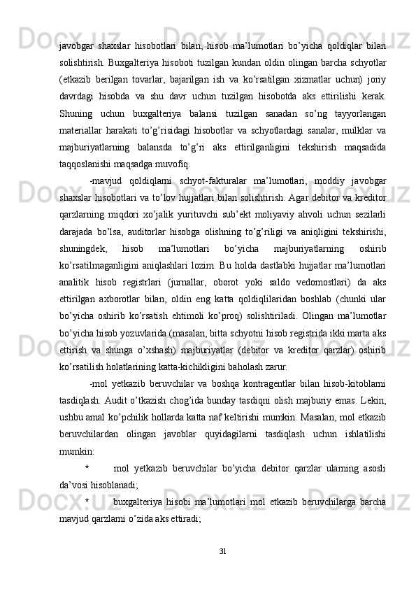 javobgar   shaxslar   hisobotlari   bilan,   hisob   ma’lumotlari   bo’yicha   qoldiqlar   bilan
solishtirish.  Buxgalteriya  hisoboti  tuzilgan  kundan  oldin olingan  barcha  schyotlar
(etkazib   berilgan   tovarlar,   bajarilgan   ish   va   ko’rsatilgan   xizmatlar   uchun)   joriy
davrdagi   hisobda   va   shu   davr   uchun   tuzilgan   hisobotda   aks   ettirilishi   kerak.
Shuning   uchun   buxgalteriya   balansi   tuzilgan   sanadan   so’ng   tayyorlangan
materiallar   harakati   to’g’risidagi   hisobotlar   va   schyotlardagi   sanalar,   mulklar   va
majburiyatlarning   balansda   to’g’ri   aks   ettirilganligini   tekshirish   maqsadida
taqqoslanishi maqsadga muvofiq. 
-m avjud   qoldiqlarni   schyot-fakturalar   ma’lumotlari,   moddiy   javobgar
shaxslar hisobotlari va to’lov hujjatlari bilan solishtirish. Agar debitor va kreditor
qarzlarning   miqdori   xo’jalik   yurituvchi   sub’ekt   moliyaviy   ahvoli   uchun   sezilarli
darajada   bo’lsa,   auditorlar   hisobga   olishning   to’g’riligi   va   aniqligini   tekshirishi,
shuningdek,   hisob   ma’lumotlari   bo’yicha   majburiyatlarning   oshirib
ko’rsatilmaganligini   aniqlashlari   lozim.   Bu   holda   dastlabki   hujjatlar   ma’lumotlari
analitik   hisob   registrlari   (jurnallar,   oborot   yoki   saldo   vedomostlari)   da   aks
ettirilgan   axborotlar   bilan,   oldin   eng   katta   qoldiqlilaridan   boshlab   (chunki   ular
bo’yicha   oshirib   ko’rsatish   ehtimoli   ko’proq)   solishtiriladi.   Olingan   ma’lumotlar
bo’yicha hisob yozuvlarida (masalan, bitta schyotni hisob registrida ikki marta aks
ettirish   va   shunga   o’xshash)   majburiyatlar   (debitor   va   kreditor   qarzlar)   oshirib
ko’rsatilish holatlarining katta-kichikligini baholash zarur. 
-m ol   yetkazib   beruvchilar   va   boshqa   kontragentlar   bilan   hisob-kitoblarni
tasdiqlash.  Audit  o’tkazish  chog’ida bunday tasdiqni  olish  majburiy emas.  Lekin,
ushbu amal ko’pchilik hollarda katta naf keltirishi mumkin. Masalan, mol etkazib
beruvchilardan   olingan   javoblar   quyidagilarni   tasdiqlash   uchun   ishlatilishi
mumkin:
*   mol   yetkazib   beruvchilar   bo’yicha   debitor   qarzlar   ularning   asosli
da’vosi hisoblanadi;
*   buxgalteriya   hisobi   ma’lumotlari   mol   etkazib   beruvchilarga   barcha
mavjud qarzlarni o’zida aks ettiradi;
31 