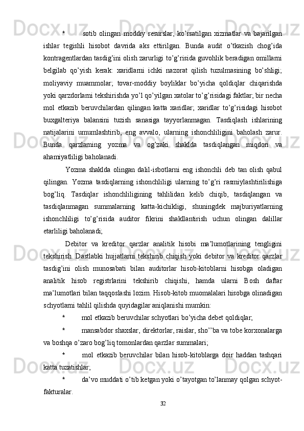 *   sotib   olingan   moddiy   resurslar,   ko’rsatilgan   xizmatlar   va   bajarilgan
ishlar   tegishli   hisobot   davrida   aks   ettirilgan.   Bunda   audit   o’tkazish   chog’ida
kontragentlardan tasdig’ini olish zarurligi to’g’risida guvohlik beradigan omillarni
belgilab   qo’yish   kerak:   xaridlarni   ichki   nazorat   qilish   tuzulmasining   bo’shligi;
moliyaviy   muammolar;   tovar-moddiy   boyliklar   bo’yicha   qoldiqlar   chiqarishda
yoki qarzdorlarni tekshirishda yo’l qo’yilgan xatolar to’g’risidagi faktlar; bir necha
mol   etkazib   beruvchilardan   qilingan   katta   xaridlar;   xaridlar   to’g’risidagi   hisobot
buxgalteriya   balansini   tuzish   sanasiga   tayyorlanmagan.   Tasdiqlash   ishlarining
natijalarini   umumlashtirib,   eng   avvalo,   ularning   ishonchliligini   baholash   zarur.
Bunda   qarzlarning   yozma   va   og’zaki   shaklda   tasdiqlangan   miqdori   va
ahamiyatliligi baholanadi. 
Yozma   shaklda   olingan   dalil-isbotlarni   eng   ishonchli   deb   tan   olish   qabul
qilingan.   Yozma   tasdiqlarning   ishonchliligi   ularning   to’g’ri   rasmiylashtirilishiga
bog’liq.   Tasdiqlar   ishonchliligining   tahlilidan   kelib   chiqib,   tasdiqlangan   va
tasdiqlanmagan   summalarning   katta-kichikligi,   shuningdek   majburiyatlarning
ishonchliligi   to’g’risida   auditor   fikrini   shakllantirish   uchun   olingan   dalillar
etarliligi baholanadi;
Debitor   va   kreditor   qarzlar   analitik   hisobi   ma’lumotlarining   tengligini
tekshirish.   Dastlabki   hujjatlarni   tekshirib   chiqish   yoki   debitor   va   kreditor   qarzlar
tasdig’ini   olish   munosabati   bilan   auditorlar   hisob-kitoblarni   hisobga   oladigan
analitik   hisob   registrlarini   tekshirib   chiqishi,   hamda   ularni   Bosh   daftar
ma’lumotlari bilan taqqoslashi lozim. Hisob-kitob muomalalari hisobga olinadigan
schyotlarni tahlil qilishda quyidagilar aniqlanishi mumkin:
*  mol etkazib beruvchilar schyotlari bo’yicha debet qoldiqlar;
*  mansabdor shaxslar, direktorlar, raislar, sho’’ba va tobe korxonalarga
va boshqa o’zaro bog’liq tomonlardan qarzlar summalari;
*   mol   etkazib   beruvchilar   bilan   hisob-kitoblarga   doir   haddan   tashqari
katta tuzatishlar;
*  da’vo muddati o’tib ketgan yoki o’tayotgan to’lanmay qolgan schyot-
fakturalar. 
32 