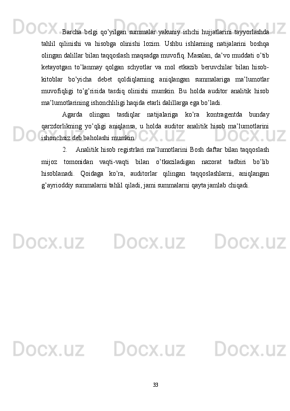 Barcha   belgi   qo’yilgan   summalar   yakuniy   ishchi   hujjatlarini   tayyorlashda
tahlil   qilinishi   va   hisobga   olinishi   lozim.   Ushbu   ishlarning   natijalarini   boshqa
olingan dalillar bilan taqqoslash maqsadga muvofiq. Masalan, da’vo muddati o’tib
ketayotgan   to’lanmay   qolgan   schyotlar   va   mol   etkazib   beruvchilar   bilan   hisob-
kitoblar   bo’yicha   debet   qoldiqlarning   aniqlangan   summalariga   ma’lumotlar
muvofiqligi   to’g’risida   tasdiq   olinishi   mumkin.   Bu   holda   auditor   analitik   hisob
ma’lumotlarining ishonchliligi haqida etarli dalillarga ega bo’ladi. 
Agarda   olingan   tasdiqlar   natijalariga   ko’ra   kontragentda   bunday
qarzdorlikning   yo’qligi   aniqlansa,   u   holda   auditor   analitik   hisob   ma’lumotlarini
ishonchsiz deb baholashi mumkin. 
2. Analitik hisob registrlari  ma’lumotlarini  Bosh  daftar bilan taqqoslash
mijoz   tomonidan   vaqti-vaqti   bilan   o’tkaziladigan   nazorat   tadbiri   bo’lib
hisoblanadi.   Qoidaga   ko’ra,   auditorlar   qilingan   taqqoslashlarni,   aniqlangan
g’ayrioddiy summalarni tahlil qiladi, jami summalarni qayta jamlab chiqadi.
33 