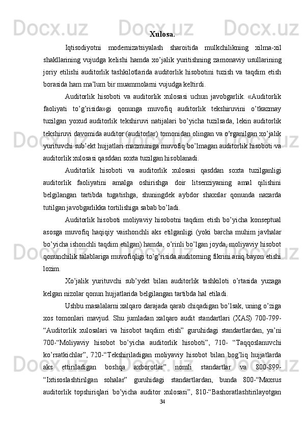 Xulosa.
Iqtisodiyotni   modernizatsiyalash   sharoitida   mulkchilikning   xilma-xil
shakllarining  vujudga   kelishi   hamda   xo’jalik   yuritishning   zamonaviy   usullarining
joriy   etilishi   auditorlik   tashkilotlarida   auditorlik   hisobotini   tuzish   va   taqdim   etish
borasida ham ma’lum bir muammolarni vujudga keltirdi.
Auditorlik   hisoboti   va   auditorlik   xulosasi   uchun   javobgarlik.   «Auditorlik
faoliyati   to’g’risida»gi   qonunga   muvofiq   auditorlik   tekshiruvini   o’tkazmay
tuzilgan   yoxud   auditorlik   tekshiruvi   natijalari   bo’yicha   tuzilsada,   lekin   auditorlik
tekshiruvi davomida auditor (auditorlar) tomonidan olingan va o’rganilgan xo’jalik
yurituvchi sub’ekt hujjatlari mazmuniga muvofiq bo’lmagan auditorlik hisoboti va
auditorlik xulosasi qasddan soxta tuzilgan hisoblanadi.
Auditorlik   hisoboti   va   auditorlik   xulosasi   qasddan   soxta   tuzilganligi
auditorlik   faoliyatini   amalga   oshirishga   doir   litsenziyaning   amal   qilishini
belgilangan   tartibda   tugatishga,   shuningdek   aybdor   shaxslar   qonunda   nazarda
tutilgan javobgarlikka tortilishiga sabab bo’ladi.
Auditorlik   hisoboti   moliyaviy   hisobotni   taqdim   etish   bo’yicha   konseptual
asosga   muvofiq   haqiqiy   va ishonchli   aks   etilganligi   (yoki   barcha   muhim   javhalar
bo’yicha ishonchli taqdim etilgan) hamda, o’rinli bo’lgan joyda, moliyaviy hisobot
qonunchilik talablariga muvofiqligi to’g’risida auditorning fikrini aniq bayon etishi
lozim.
Xo’jalik   yurituvchi   sub’yekt   bilan   auditorlik   tashkiloti   o’rtasida   yuzaga
kelgan nizolar qonun hujjatlarida belgilangan tartibda hal etiladi.
Ushbu masalalarni xalqaro darajada qarab chiqadigan bo’lsak, uning o’ziga
xos   tomonlari   mavjud.   Shu   jumladan   xalqaro   audit   standartlari   (XAS)   700-799-
“Auditorlik   xulosalari   va   hisobot   taqdim   etish”   guruhidagi   standartlardan,   ya’ni
700-“Moliyaviy   hisobot   bo’yicha   auditorlik   hisoboti”,   710-   “Taqqoslanuvchi
ko’rsatkichlar”,   720-“Tekshiriladigan   moliyaviy   hisobot   bilan   bog’liq   hujjatlarda
aks   ettiriladigan   boshqa   axborotlar”   nomli   standartlar   va   800-899-
“Ixtisoslashtirilgan   sohalar”   guruhidagi   standartlardan,   bunda   800-“Maxsus
auditorlik   topshiriqlari   bo’yicha   auditor   xulosasi”,   810-“Bashoratlashtirilayotgan
34 