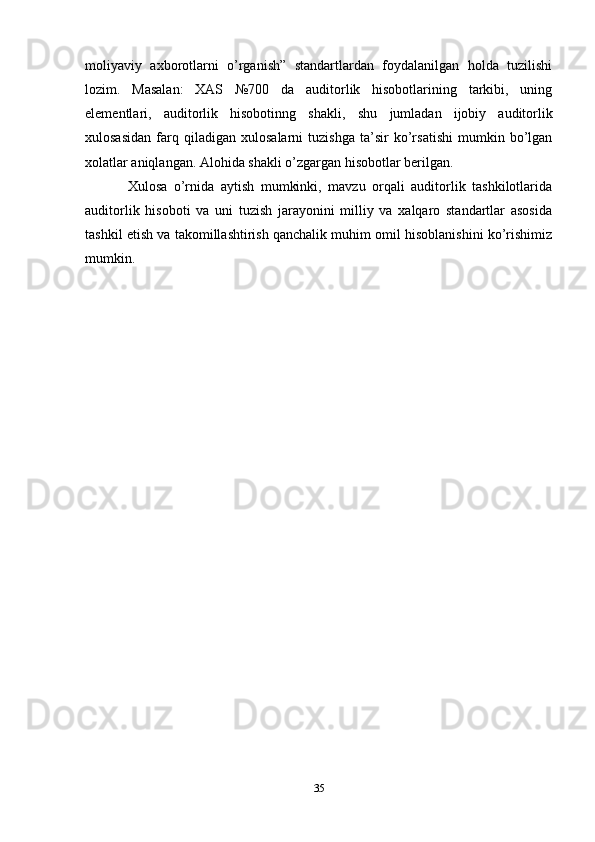 moliyaviy   axborotlarni   o’rganish”   standartlardan   foydalanilgan   holda   tuzilishi
lozim.   Masalan:   XAS   №700   da   auditorlik   hisobotlarining   tarkibi,   uning
elementlari,   auditorlik   hisobotinng   shakli,   shu   jumladan   ijobiy   auditorlik
xulosasidan   farq   qiladigan   xulosalarni   tuzishga   ta’sir   ko’rsatishi   mumkin   bo’lgan
xolatlar aniqlangan. Alohida shakli o’zgargan hisobotlar berilgan.
Xulosa   o’rnida   aytish   mumkinki,   mavzu   orqali   auditorlik   tashkilotlarida
auditorlik   hisoboti   va   uni   tuzish   jarayonini   milliy   va   xalqaro   standartlar   asosida
tashkil etish va takomillashtirish qanchalik muhim omil hisoblanishini ko’rishimiz
mumkin.
35