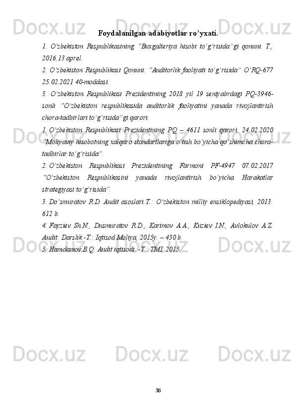 Foydalanilgan adabiyotlar ro’yxati.
1.   O’zbekiston   Respublikasining   “Buxgalteriya   hisobi   to’g’risida”gi   qonuni.   T.,
2016.13 aprel.
2. O’zbekiston  Respublikasi  Qonuni. “Auditorlik faoliyati  to’g’risida” O’RQ-677
25.02.2021 40-moddasi.
3.   O’zbekiston   Respublikasi   Prezidentining   2018   yil   19   sentyabrdagi   PQ-3946-
sonli   “O’zbekiston   respublikasida   auditorlik   faoliyatini   yanada   rivojlantirish
chora-tadbirlari to’g’risida”gi qarori. 
1. O’zbekiston   Respublikasi   Prezidentining   PQ   –   4611   sonli   qarori.   24.02.2020
“ Moliyaviy hisobotning xalqaro standartlariga o’tish bo’yicha qo’shimcha chora-
tadbirlar to’g’risida ”.
2. O’zbekiston   Respublikasi   Prezidentining   Farmoni   PF-4947   07.02.2017
“O’zbekiston   Respublikasini   yanada   rivojlantirish   bo’yicha   Harakatlar
strategiyasi to’g’risida”.
3. Do’smuratov   R.D.   Audit   asoslari.T.:   O’zbekiston   milliy   ensiklopediyasi,   2013.
612 b. 
4. Fayziev   Sh.N.,   Dusmuratov   R.D.,   Karimov   A.A.,   Kuziev   I.N.,   Avlokulov   A.Z.
Audit: Darslik -T.: Iqtisod Moliya, 2015y. – 430 b.
5. Hamdamov B.Q. Audit iqtisodi. -T.: TMI, 2015.
36 