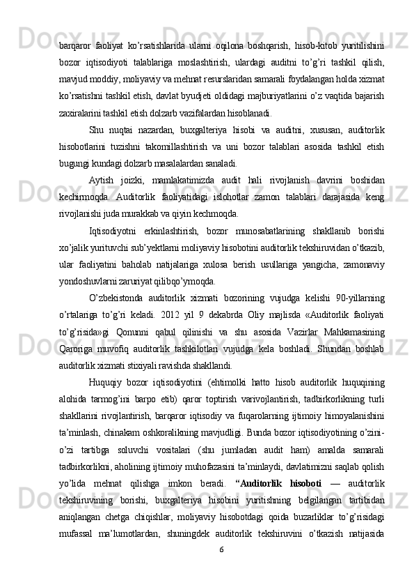 barqaror   faoliyat   ko’rsatishlarida   ularni   oqilona   boshqarish,   hisob-kitob   yuritilishini
bozor   iqtisodiyoti   talablariga   moslashtirish,   ulardagi   auditni   to’g’ri   tashkil   qilish,
mavjud moddiy, moliyaviy va mehnat resurslaridan samarali foydalangan holda xizmat
ko’rsatishni tashkil etish, davlat byudjeti oldidagi majburiyatlarini o’z vaqtida bajarish
zaxiralarini tashkil etish dolzarb vazifalardan hisoblanadi.
Shu   nuqtai   nazardan,   buxgalteriya   hisobi   va   auditni,   xususan,   auditorlik
hisobotlarini   tuzishni   takomillashtirish   va   uni   bozor   talablari   asosida   tashkil   etish
bugungi kundagi dolzarb masalalardan sanaladi.
Aytish   joizki,   mamlakatimizda   audit   hali   rivojlanish   davrini   boshidan
kechirmoqda.   Auditorlik   faoliyatidagi   islohotlar   zamon   talablari   darajasida   keng
rivojlanishi juda murakkab va qiyin kechmoqda.
Iqtisodiyotni   erkinlashtirish,   bozor   munosabatlarining   shakllanib   borishi
xo’jalik yurituvchi sub’yektlarni moliyaviy hisobotini auditorlik tekshiruvidan o’tkazib,
ular   faoliyatini   baholab   natijalariga   xulosa   berish   usullariga   yangicha,   zamonaviy
yondoshuvlarni zaruriyat qilibqo’ymoqda.
O’zbekistonda   auditorlik   xizmati   bozorining   vujudga   kelishi   90-yillarning
o’rtalariga   to’g’ri   keladi.   2012   yil   9   dekabrda   Oliy   majlisda   «Auditorlik   faoliyati
to’g’risida»gi   Qonunni   qabul   qilinishi   va   shu   asosida   Vazirlar   Mahkamasining
Qaroriga   muvofiq   auditorlik   tashkilotlari   vujudga   kela   boshladi.   Shundan   boshlab
auditorlik xizmati stixiyali ravishda shakllandi.
Huquqiy   bozor   iqtisodiyotini   (ehtimolki   hatto   hisob   auditorlik   huquqining
alohida   tarmog’ini   barpo   etib)   qaror   toptirish   varivojlantirish,   tadbirkorlikning   turli
shakllarini  rivojlantirish, barqaror  iqtisodiy va  fuqarolarning ijtimoiy himoyalanishini
ta’minlash, chinakam oshkoralikning mavjudligi. Bunda bozor iqtisodiyotining o’zini-
o’zi   tartibga   soluvchi   vositalari   (shu   jumladan   audit   ham)   amalda   samarali
tadbirkorlikni, aholining ijtimoiy muhofazasini ta’minlaydi, davlatimizni saqlab qolish
yo’lida   mehnat   qilishga   imkon   beradi.   “Auditorlik   hisoboti   —   auditorlik
tekshiruvining   borishi,   buxgalteriya   hisobini   yuritishning   belgilangan   tartibidan
aniqlangan   chetga   chiqishlar,   moliyaviy   hisobotdagi   qoida   buzarliklar   to’g’risidagi
mufassal   ma’lumotlardan,   shuningdek   auditorlik   tekshiruvini   o’tkazish   natijasida
6 