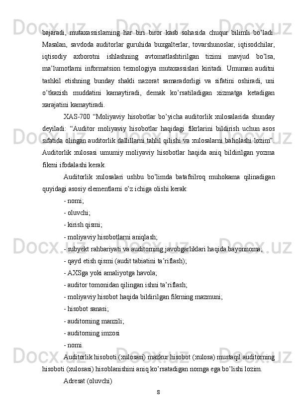 bajaradi,   mutaxassislarning   har   biri   biror   kasb   sohasida   chuqur   bilimli   bo’ladi.
Masalan,   savdoda   auditorlar   guruhida   buxgalterlar,   tovarshunoslar,   iqtisodchilar,
iqtisodiy   axborotni   ishlashning   avtomatlashtirilgan   tizimi   mavjud   bo’lsa,
ma’lumotlarni   informatsion   texnologiya   mutaxassislari   kiritadi.   Umuman   auditni
tashkil   etishning   bunday   shakli   nazorat   samaradorligi   va   sifatini   oshiradi,   uni
o’tkazish   muddatini   kamaytiradi,   demak   ko’rsatiladigan   xizmatga   ketadigan
xarajatini kamaytiradi.
XAS-700   “Moliyaviy   hisobotlar   bo’yicha   auditorlik   xulosalarida   shunday
deyiladi:   “Auditor   moliyaviy   hisobotlar   haqidagi   fikrlarini   bildirish   uchun   asos
sifatida olingan auditorlik dallillarni tahlil qilishi va xulosalarni baholashi lozim”.
Auditorlik   xulosasi   umumiy   moliyaviy   hisobotlar   haqida   aniq   bildirilgan   yozma
fikrni ifodalashi kerak.
Auditorlik   xulosalari   ushbu   bo’limda   batafsilroq   muhokama   qilinadigan
quyidagi asosiy elementlarni o’z ichiga olishi kerak: 
- nomi; 
- oluvchi; 
- kirish qismi; 
- moliyaviy hisobotlarni aniqlash; 
- subyekt rahbariyati va auditorning javobgarliklari haqida bayonnoma; 
- qayd etish qismi (audit tabiatini ta’riflash); 
- AXSga yoki amaliyotga havola; 
- auditor tomonidan qilingan ishni ta’riflash; 
- moliyaviy hisobot haqida bildirilgan fikrning mazmuni; 
- hisobot sanasi; 
- auditorning manzili; 
- auditorning imzosi 
- nomi. 
Auditorlik hisoboti (xulosasi) mazkur hisobot (xulosa) mustaqil auditorning
hisoboti (xulosasi) hisoblanishini aniq ko’rsatadigan nomga ega bo’lishi lozim.
Adresat  ( oluvchi )
8 