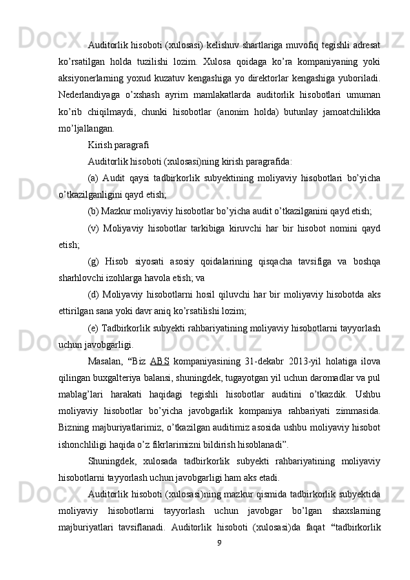 Auditorlik hisoboti (xulosasi) kelishuv shartlariga muvofiq tegishli adresat
ko’rsatilgan   holda   tuzilishi   lozim.   Xulosa   qoidaga   ko’ra   kompaniyaning   yoki
aksiyonerlarning yoxud kuzatuv kengashiga  yo direktorlar  kengashiga yuboriladi.
Nederlandiyaga   o’xshash   ayrim   mamlakatlarda   auditorlik   hisobotlari   umuman
ko’rib   chiqilmaydi,   chunki   hisobotlar   (anonim   holda)   butunlay   jamoatchilikka
mo’ljallangan.
Kirish paragrafi 
Auditorlik hisoboti (xulosasi)ning kirish paragrafida: 
(a)   Audit   qaysi   tadbirkorlik   subyektining   moliyaviy   hisobotlari   bo’yicha
o’tkazilganligini qayd etish; 
(b) Mazkur moliyaviy hisobotlar bo’yicha audit o’tkazilganini qayd etish; 
(v)   Moliyaviy   hisobotlar   tarkibiga   kiruvchi   har   bir   hisobot   nomini   qayd
etish; 
(g)   Hisob   siyosati   asosiy   qoidalarining   qisqacha   tavsifiga   va   boshqa
sharhlovchi izohlarga havola etish; va 
(d)   Moliyaviy   hisobotlarni   hosil   qiluvchi   har   bir   moliyaviy   hisobotda   aks
ettirilgan sana yoki davr aniq ko’rsatilishi lozim;
(e) Tadbirkorlik subyekti rahbariyatining moliyaviy hisobotlarni tayyorlash
uchun javobgarligi.
Masalan,   “ Biz   ABS   kompaniyasining   31-dekabr   2013-yil   holatiga   ilova
qilingan buxgalteriya balansi, shuningdek, tugayotgan yil uchun daromadlar va pul
mablag’lari   harakati   haqidagi   tegishli   hisobotlar   auditini   o’tkazdik.   Ushbu
moliyaviy   hisobotlar   bo’yicha   javobgarlik   kompaniya   rahbariyati   zimmasida.
Bizning majburiyatlarimiz, o’tkazilgan auditimiz asosida ushbu moliyaviy hisobot
ishonchliligi haqida o’z fikrlarimizni bildirish hisoblanadi”.
Shuningdek,   xulosada   tadbirkorlik   subyekti   rahbariyatining   moliyaviy
hisobotlarni tayyorlash uchun javobgarligi ham aks etadi.
Auditorlik hisoboti (xulosasi)ning mazkur qismida tadbirkorlik subyektida
moliyaviy   hisobotlarni   tayyorlash   uchun   javobgar   bo’lgan   shaxslarning
majburiyatlari   tavsiflanadi.   Auditorlik   hisoboti   (xulosasi)da   faqat   “ tadbirkorlik
9 