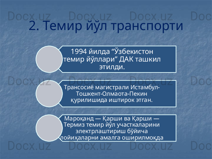 2. Темир йўл транспорти
1994 йилда “Ўзбекистон 
темир йўллари” ДАК ташкил 
этилди.
Трансосиё магистрали Истамбул-
Тошкент-Олмаота-Пекин 
қурилишида иштирок этган.
Мароқанд — Қарши ва Қарши — 
Термиз темир йўл участкаларини 
электрлаштириш бўйича 
лойиҳаларни амалга оширилмоқда 