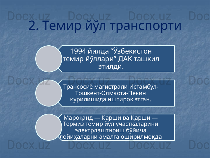 2. Темир йўл транспорти
1994 йилда “Ўзбекистон 
темир йўллари” ДАК ташкил 
этилди.
Трансосиё магистрали Истамбул-
Тошкент-Олмаота-Пекин 
қурилишида иштирок этган.
Мароқанд — Қарши ва Қарши — 
Термиз темир йўл участкаларини 
электрлаштириш бўйича 
лойиҳаларни амалга оширилмоқда